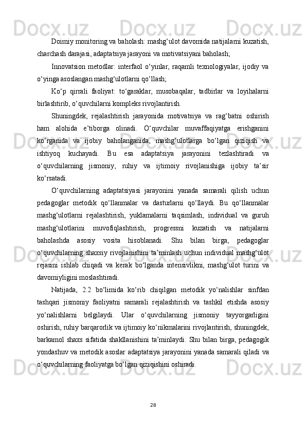 Doimiy monitoring va baholash: mashg‘ulot davomida natijalarni kuzatish,
charchash darajasi, adaptatsiya jarayoni va motivatsiyani baholash;
Innovatsion   metodlar:  interfaol   o‘yinlar,  raqamli   texnologiyalar,  ijodiy  va
o‘yinga asoslangan mashg‘ulotlarni qo‘llash;
Ko‘p   qirrali   faoliyat:   to‘garaklar,   musobaqalar,   tadbirlar   va   loyihalarni
birlashtirib, o‘quvchilarni kompleks rivojlantirish.
Shuningdek,   rejalashtirish   jarayonida   motivatsiya   va   rag‘batni   oshirish
ham   alohida   e’tiborga   olinadi.   O‘quvchilar   muvaffaqiyatga   erishganini
ko‘rganida   va   ijobiy   baholanganida,   mashg‘ulotlarga   bo‘lgan   qiziqish   va
ishtiyoq   kuchayadi.   Bu   esa   adaptatsiya   jarayonini   tezlashtiradi   va
o‘quvchilarning   jismoniy,   ruhiy   va   ijtimoiy   rivojlanishiga   ijobiy   ta’sir
ko‘rsatadi.
O‘quvchilarning   adaptatsiyasi   jarayonini   yanada   samarali   qilish   uchun
pedagoglar   metodik   qo‘llanmalar   va   dasturlarni   qo‘llaydi.   Bu   qo‘llanmalar
mashg‘ulotlarni   rejalashtirish,   yuklamalarni   taqsimlash,   individual   va   guruh
mashg‘ulotlarini   muvofiqlashtirish,   progressni   kuzatish   va   natijalarni
baholashda   asosiy   vosita   hisoblanadi.   Shu   bilan   birga,   pedagoglar
o‘quvchilarning   shaxsiy   rivojlanishini   ta’minlash   uchun   individual   mashg‘ulot
rejasini   ishlab   chiqadi   va   kerak   bo‘lganda   intensivlikni,   mashg‘ulot   turini   va
davomiyligini moslashtiradi.
Natijada,   2.2   bo‘limida   ko‘rib   chiqilgan   metodik   yo‘nalishlar   sinfdan
tashqari   jismoniy   faoliyatni   samarali   rejalashtirish   va   tashkil   etishda   asosiy
yo‘nalishlarni   belgilaydi.   Ular   o‘quvchilarning   jismoniy   tayyorgarligini
oshirish, ruhiy barqarorlik va ijtimoiy ko‘nikmalarini rivojlantirish, shuningdek,
barkamol  shaxs   sifatida shakllanishini   ta’minlaydi.  Shu bilan  birga,  pedagogik
yondashuv va metodik asoslar adaptatsiya jarayonini yanada samarali qiladi va
o‘quvchilarning faoliyatga bo‘lgan qiziqishini oshiradi.
28 