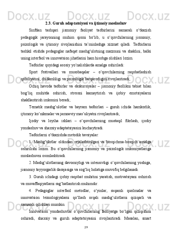 2.3. Guruh adaptatsiyasi va ijtimoiy moslashuv
Sinfdan   tashqari   jismoniy   faoliyat   tadbirlarini   samarali   o‘tkazish
pedagogik   jarayonning   muhim   qismi   bo‘lib,   u   o‘quvchilarning   jismoniy,
psixologik   va   ijtimoiy   rivojlanishini   ta’minlashga   xizmat   qiladi.   Tadbirlarni
tashkil   etishda   pedagoglar   nafaqat   mashg‘ulotning   mazmuni   va   shaklini,   balki
uning interfaol va innovatsion jihatlarini ham hisobga olishlari lozim.
Tadbirlar quyidagi asosiy yo‘nalishlarda amalga oshiriladi:
Sport   festivallari   va   musobaqalar   –   o‘quvchilarning   raqobatlashish
qobiliyatini, chidamliligi va psixologik barqarorligini rivojlantiradi;
Ochiq   havoda   tadbirlar   va   ekskursiyalar   –   jismoniy   faollikni   tabiat   bilan
bog‘liq   muhitda   oshirish,   stressni   kamaytirish   va   ijobiy   emotsiyalarni
shakllantirish imkonini beradi;
Tematik   mashg‘ulotlar   va   bayram   tadbirlari   –   guruh   ichida   hamkorlik,
ijtimoiy ko‘nikmalar va jamoaviy mas’uliyatni rivojlantiradi;
Ijodiy   va   loyiha   ishlari   –   o‘quvchilarning   mustaqil   fikrlash,   ijodiy
yondashuv va shaxsiy adaptatsiyasini kuchaytiradi.
Tadbirlarni o‘tkazishda metodik tavsiyalar:
1.   Mashg‘ulotlar   oldindan   rejalashtirilgan   va   bosqichma-bosqich   amalga
oshirilishi   lozim.   Bu   o‘quvchilarning   jismoniy   va   psixologik   imkoniyatlariga
moslashuvni osonlashtiradi.
2. Mashg‘ulotlarning davomiyligi va intensivligi o‘quvchilarning yoshiga,
jismoniy tayyorgarlik darajasiga va sog‘liq holatiga muvofiq belgilanadi.
3.   Guruh   ichidagi   ijobiy   raqobat   muhitini   yaratish,   motivatsiyani   oshirish
va muvaffaqiyatlarni rag‘batlantirish muhimdir.
4.   Pedagoglar   interfaol   metodlar,   o‘yinlar,   raqamli   qurilmalar   va
innovatsion   texnologiyalarni   qo‘llash   orqali   mashg‘ulotlarni   qiziqarli   va
samarali qilishlari mumkin.
Innovatsion   yondashuvlar   o‘quvchilarning   faoliyatga   bo‘lgan   qiziqishini
oshiradi,   shaxsiy   va   guruh   adaptatsiyasini   rivojlantiradi.   Masalan,   smart
29 