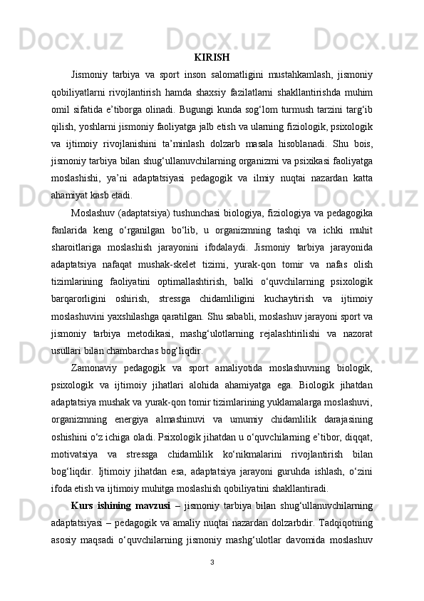 KIRISH
Jismoniy   tarbiya   va   sport   inson   salomatligini   mustahkamlash ,   jismoniy
qobiliyatlarni   rivojlantirish   hamda   shaxsiy   fazilatlarni   shakllantirishda   muhim
omil   sifatida   e ’ tiborga   olinadi .   Bugungi   kunda   sog ‘ lom   turmush   tarzini   targ ‘ ib
qilish ,  yoshlarni   jismoniy   faoliyatga   jalb   etish   va   ularning   fiziologik ,  psixologik
va   ijtimoiy   rivojlanishini   ta ’ minlash   dolzarb   masala   hisoblanadi .   Shu   bois ,
jismoniy   tarbiya   bilan   shug ‘ ullanuvchilarning   organizmi   va   psixikasi   faoliyatga
moslashishi ,   ya ’ ni   adaptatsiyasi   pedagogik   va   ilmiy   nuqtai   nazardan   katta
ahamiyat   kasb   etadi .
Moslashuv   ( adaptatsiya )   tushunchasi   biologiya ,   fiziologiya   va   pedagogika
fanlarida   keng   o ‘ rganilgan   bo ‘ lib ,   u   organizmning   tashqi   va   ichki   muhit
sharoitlariga   moslashish   jarayonini   ifodalaydi .   Jismoniy   tarbiya   jarayonida
adaptatsiya   nafaqat   mushak - skelet   tizimi ,   yurak - qon   tomir   va   nafas   olish
tizimlarining   faoliyatini   optimallashtirish ,   balki   o ‘ quvchilarning   psixologik
barqarorligini   oshirish ,   stressga   chidamliligini   kuchaytirish   va   ijtimoiy
moslashuvini   yaxshilashga   qaratilgan .  Shu sababli, moslashuv jarayoni sport va
jismoniy   tarbiya   metodikasi,   mashg‘ulotlarning   rejalashtirilishi   va   nazorat
usullari bilan chambarchas bog‘liqdir.
Zamonaviy   pedagogik   va   sport   amaliyotida   moslashuvning   biologik,
psixologik   va   ijtimoiy   jihatlari   alohida   ahamiyatga   ega.   Biologik   jihatdan
adaptatsiya mushak va yurak-qon tomir tizimlarining yuklamalarga moslashuvi,
organizmning   energiya   almashinuvi   va   umumiy   chidamlilik   darajasining
oshishini o‘z ichiga oladi. Psixologik jihatdan u o‘quvchilarning e’tibor, diqqat,
motivatsiya   va   stressga   chidamlilik   ko‘nikmalarini   rivojlantirish   bilan
bog‘liqdir.   Ijtimoiy   jihatdan   esa,   adaptatsiya   jarayoni   guruhda   ishlash,   o‘zini
ifoda etish va ijtimoiy muhitga moslashish qobiliyatini shakllantiradi.
Kurs   ishining   mavzusi   –   jismoniy   tarbiya   bilan   shug‘ullanuvchilarning
adaptatsiyasi  –  pedagogik  va   amaliy  nuqtai   nazardan  dolzarbdir.  Tadqiqotning
asosiy   maqsadi   o‘quvchilarning   jismoniy   mashg‘ulotlar   davomida   moslashuv
3 