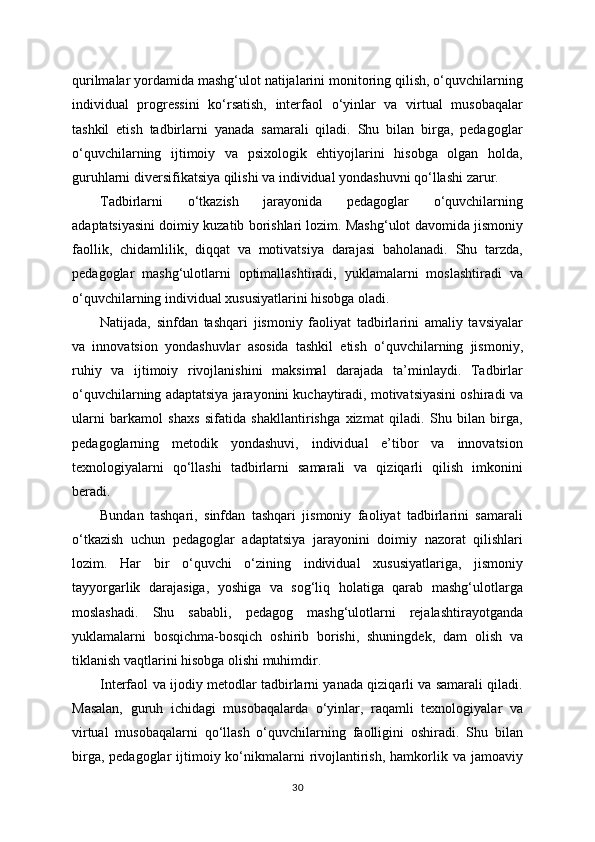 qurilmalar yordamida mashg‘ulot natijalarini monitoring qilish, o‘quvchilarning
individual   progressini   ko‘rsatish,   interfaol   o‘yinlar   va   virtual   musobaqalar
tashkil   etish   tadbirlarni   yanada   samarali   qiladi.   Shu   bilan   birga,   pedagoglar
o‘quvchilarning   ijtimoiy   va   psixologik   ehtiyojlarini   hisobga   olgan   holda,
guruhlarni diversifikatsiya qilishi va individual yondashuvni qo‘llashi zarur.
Tadbirlarni   o‘tkazish   jarayonida   pedagoglar   o‘quvchilarning
adaptatsiyasini doimiy kuzatib borishlari lozim. Mashg‘ulot davomida jismoniy
faollik,   chidamlilik,   diqqat   va   motivatsiya   darajasi   baholanadi.   Shu   tarzda,
pedagoglar   mashg‘ulotlarni   optimallashtiradi,   yuklamalarni   moslashtiradi   va
o‘quvchilarning individual xususiyatlarini hisobga oladi.
Natijada,   sinfdan   tashqari   jismoniy   faoliyat   tadbirlarini   amaliy   tavsiyalar
va   innovatsion   yondashuvlar   asosida   tashkil   etish   o‘quvchilarning   jismoniy,
ruhiy   va   ijtimoiy   rivojlanishini   maksimal   darajada   ta’minlaydi.   Tadbirlar
o‘quvchilarning adaptatsiya jarayonini kuchaytiradi, motivatsiyasini oshiradi va
ularni   barkamol   shaxs   sifatida   shakllantirishga   xizmat   qiladi.   Shu   bilan   birga,
pedagoglarning   metodik   yondashuvi,   individual   e’tibor   va   innovatsion
texnologiyalarni   qo‘llashi   tadbirlarni   samarali   va   qiziqarli   qilish   imkonini
beradi.
Bundan   tashqari,   sinfdan   tashqari   jismoniy   faoliyat   tadbirlarini   samarali
o‘tkazish   uchun   pedagoglar   adaptatsiya   jarayonini   doimiy   nazorat   qilishlari
lozim.   Har   bir   o‘quvchi   o‘zining   individual   xususiyatlariga,   jismoniy
tayyorgarlik   darajasiga,   yoshiga   va   sog‘liq   holatiga   qarab   mashg‘ulotlarga
moslashadi.   Shu   sababli,   pedagog   mashg‘ulotlarni   rejalashtirayotganda
yuklamalarni   bosqichma-bosqich   oshirib   borishi,   shuningdek,   dam   olish   va
tiklanish vaqtlarini hisobga olishi muhimdir.
Interfaol va ijodiy metodlar tadbirlarni yanada qiziqarli va samarali qiladi.
Masalan,   guruh   ichidagi   musobaqalarda   o‘yinlar,   raqamli   texnologiyalar   va
virtual   musobaqalarni   qo‘llash   o‘quvchilarning   faolligini   oshiradi.   Shu   bilan
birga, pedagoglar  ijtimoiy ko‘nikmalarni  rivojlantirish, hamkorlik va jamoaviy
30 