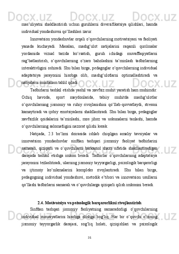 mas’uliyatni   shakllantirish   uchun   guruhlarni   diversifikatsiya   qilishlari,   hamda
individual yondashuvni qo‘llashlari zarur.
Innovatsion yondashuvlar orqali o‘quvchilarning motivatsiyasi va faoliyati
yanada   kuchayadi.   Masalan,   mashg‘ulot   natijalarini   raqamli   qurilmalar
yordamida   vizual   tarzda   ko‘rsatish,   guruh   ichidagi   muvaffaqiyatlarni
rag‘batlantirish,   o‘quvchilarning   o‘zaro   baholashini   ta’minlash   tadbirlarning
interaktivligini oshiradi. Shu bilan birga, pedagoglar o‘quvchilarning individual
adaptatsiya   jarayonini   hisobga   olib,   mashg‘ulotlarni   optimallashtiradi   va
natijalarni muntazam tahlil qiladi.
Tadbirlarni tashkil etishda yashil va xavfsiz muhit yaratish ham muhimdir.
Ochiq   havoda,   sport   maydonlarida,   tabiiy   muhitda   mashg‘ulotlar
o‘quvchilarning   jismoniy   va   ruhiy   rivojlanishini   qo‘llab-quvvatlaydi,   stressni
kamaytiradi  va ijobiy emotsiyalarni  shakllantiradi. Shu bilan birga, pedagoglar
xavfsizlik   qoidalarini   ta’minlashi,   mos   jihoz   va   uskunalarni   tanlashi,   hamda
o‘quvchilarning salomatligini nazorat qilishi kerak.
Natijada,   2.3   bo‘limi   doirasida   ishlab   chiqilgan   amaliy   tavsiyalar   va
innovatsion   yondashuvlar   sinfdan   tashqari   jismoniy   faoliyat   tadbirlarini
samarali,   qiziqarli   va   o‘quvchilarni   barkamol   shaxs   sifatida   shakllantiradigan
darajada   tashkil   etishga   imkon   beradi.   Tadbirlar   o‘quvchilarning   adaptatsiya
jarayonini tezlashtiradi, ularning jismoniy tayyorgarligi, psixologik barqarorligi
va   ijtimoiy   ko‘nikmalarini   kompleks   rivojlantiradi.   Shu   bilan   birga,
pedagogning   individual   yondashuvi,   metodik   e’tibori   va   innovatsion   usullarni
qo‘llashi tadbirlarni samarali va o‘quvchilarga qiziqarli qilish imkonini beradi.
2.4. Motivatsiya va psixologik barqarorlikni rivojlantirish
Sinfdan   tashqari   jismoniy   faoliyatning   samaradorligi   o‘quvchilarning
individual   xususiyatlarini   hisobga   olishga   bog‘liq.   Har   bir   o‘quvchi   o‘zining
jismoniy   tayyorgarlik   darajasi,   sog‘liq   holati,   qiziqishlari   va   psixologik
31 