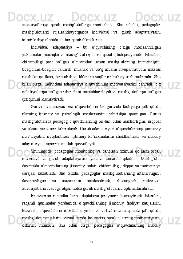 xususiyatlariga   qarab   mashg‘ulotlarga   moslashadi.   Shu   sababli,   pedagoglar
mashg‘ulotlarni   rejalashtirayotganda   individual   va   guruh   adaptatsiyasini
ta’minlashga alohida e’tibor qaratishlari kerak.
Individual   adaptatsiya   –   bu   o‘quvchining   o‘ziga   moslashtirilgan
yuklamalar, mashqlar va mashg‘ulot rejalarini qabul qilish jarayonidir. Masalan,
chidamliligi   past   bo‘lgan   o‘quvchilar   uchun   mashg‘ulotning   intensivligini
bosqichma-bosqich   oshirish,   mushak   va   bo‘g‘imlarni   rivojlantiruvchi   maxsus
mashqlar qo‘llash, dam olish va tiklanish vaqtlarini ko‘paytirish muhimdir. Shu
bilan   birga,   individual   adaptatsiya   o‘quvchining   motivatsiyasini   oshiradi,   o‘z
qobiliyatlariga bo‘lgan ishonchini  mustahkamlaydi  va mashg‘ulotlarga bo‘lgan
qiziqishini kuchaytiradi.
Guruh   adaptatsiyasi   esa   o‘quvchilarni   bir   guruhda   faoliyatga   jalb   qilish,
ularning   ijtimoiy   va   psixologik   moslashuvini   oshirishga   qaratilgan.   Guruh
mashg‘ulotlarida   pedagog   o‘quvchilarning   bir-biri   bilan   hamkorligini,   raqobat
va o‘zaro yordamni ta’minlaydi. Guruh adaptatsiyasi o‘quvchilarning jamoaviy
mas’uliyatini   rivojlantiradi,   ijtimoiy   ko‘nikmalarini   shakllantiradi   va   shaxsiy
adaptatsiya jarayonini qo‘llab-quvvatlaydi.
Shuningdek,   pedagoglar   monitoring   va   baholash   tizimini   qo‘llash   orqali
individual   va   guruh   adaptatsiyasini   yanada   samarali   qiladilar.   Mashg‘ulot
davomida   o‘quvchilarning   jismoniy   holati,   chidamliligi,   diqqat   va   motivatsiya
darajasi   kuzatiladi.   Shu   tarzda,   pedagoglar   mashg‘ulotlarning   intensivligini,
davomiyligini   va   mazmunini   moslashtiradi,   shuningdek,   individual
xususiyatlarni hisobga olgan holda guruh mashg‘ulotlarini optimallashtiradi.
Innovatsion   metodlar   ham   adaptatsiya   jarayonini   kuchaytiradi.   Masalan,
raqamli   qurilmalar   yordamida   o‘quvchilarning   jismoniy   faoliyat   natijalarini
kuzatish,   o‘quvchilarni   interfaol   o‘yinlar   va   virtual   musobaqalarda   jalb   qilish,
mashg‘ulot   natijalarini   vizual   tarzda   ko‘rsatish   orqali   ularning   motivatsiyasini
oshirish   mumkin.   Shu   bilan   birga,   pedagoglar   o‘quvchilarning   shaxsiy
32 