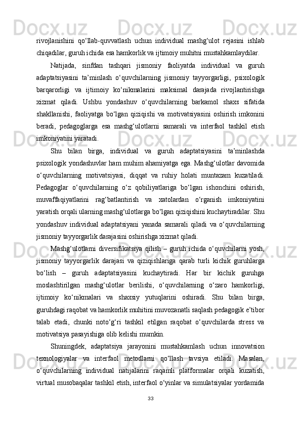 rivojlanishini   qo‘llab-quvvatlash   uchun   individual   mashg‘ulot   rejasini   ishlab
chiqadilar, guruh ichida esa hamkorlik va ijtimoiy muhitni mustahkamlaydilar.
Natijada,   sinfdan   tashqari   jismoniy   faoliyatda   individual   va   guruh
adaptatsiyasini   ta’minlash   o‘quvchilarning   jismoniy   tayyorgarligi,   psixologik
barqarorligi   va   ijtimoiy   ko‘nikmalarini   maksimal   darajada   rivojlantirishga
xizmat   qiladi.   Ushbu   yondashuv   o‘quvchilarning   barkamol   shaxs   sifatida
shakllanishi,   faoliyatga   bo‘lgan   qiziqishi   va   motivatsiyasini   oshirish   imkonini
beradi,   pedagoglarga   esa   mashg‘ulotlarni   samarali   va   interfaol   tashkil   etish
imkoniyatini yaratadi.
Shu   bilan   birga,   individual   va   guruh   adaptatsiyasini   ta’minlashda
psixologik yondashuvlar ham muhim ahamiyatga ega. Mashg‘ulotlar davomida
o‘quvchilarning   motivatsiyasi,   diqqat   va   ruhiy   holati   muntazam   kuzatiladi.
Pedagoglar   o‘quvchilarning   o‘z   qobiliyatlariga   bo‘lgan   ishonchini   oshirish,
muvaffaqiyatlarini   rag‘batlantirish   va   xatolardan   o‘rganish   imkoniyatini
yaratish orqali ularning mashg‘ulotlarga bo‘lgan qiziqishini kuchaytiradilar. Shu
yondashuv   individual   adaptatsiyani   yanada   samarali   qiladi   va   o‘quvchilarning
jismoniy tayyorgarlik darajasini oshirishga xizmat qiladi.
Mashg‘ulotlarni   diversifikatsiya   qilish   –   guruh   ichida   o‘quvchilarni   yosh,
jismoniy   tayyorgarlik   darajasi   va   qiziqishlariga   qarab   turli   kichik   guruhlarga
bo‘lish   –   guruh   adaptatsiyasini   kuchaytiradi.   Har   bir   kichik   guruhga
moslashtirilgan   mashg‘ulotlar   berilishi,   o‘quvchilarning   o‘zaro   hamkorligi,
ijtimoiy   ko‘nikmalari   va   shaxsiy   yutuqlarini   oshiradi.   Shu   bilan   birga,
guruhdagi raqobat va hamkorlik muhitini muvozanatli saqlash pedagogik e’tibor
talab   etadi,   chunki   noto‘g‘ri   tashkil   etilgan   raqobat   o‘quvchilarda   stress   va
motivatsiya pasayishiga olib kelishi mumkin.
Shuningdek,   adaptatsiya   jarayonini   mustahkamlash   uchun   innovatsion
texnologiyalar   va   interfaol   metodlarni   qo‘llash   tavsiya   etiladi.   Masalan,
o‘quvchilarning   individual   natijalarini   raqamli   platformalar   orqali   kuzatish,
virtual musobaqalar tashkil etish, interfaol o‘yinlar va simulatsiyalar yordamida
33 