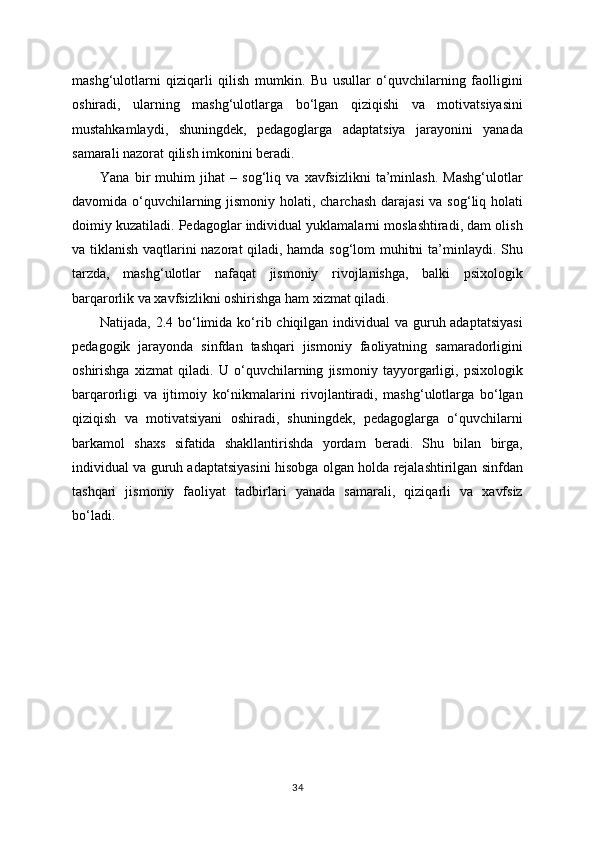 mashg‘ulotlarni   qiziqarli   qilish   mumkin.   Bu   usullar   o‘quvchilarning   faolligini
oshiradi,   ularning   mashg‘ulotlarga   bo‘lgan   qiziqishi   va   motivatsiyasini
mustahkamlaydi,   shuningdek,   pedagoglarga   adaptatsiya   jarayonini   yanada
samarali nazorat qilish imkonini beradi.
Yana   bir   muhim   jihat   –   sog‘liq   va   xavfsizlikni   ta’minlash.   Mashg‘ulotlar
davomida o‘quvchilarning jismoniy holati, charchash  darajasi  va sog‘liq holati
doimiy kuzatiladi. Pedagoglar individual yuklamalarni moslashtiradi, dam olish
va tiklanish vaqtlarini nazorat qiladi, hamda sog‘lom muhitni ta’minlaydi. Shu
tarzda,   mashg‘ulotlar   nafaqat   jismoniy   rivojlanishga,   balki   psixologik
barqarorlik va xavfsizlikni oshirishga ham xizmat qiladi.
Natijada, 2.4 bo‘limida ko‘rib chiqilgan individual  va guruh adaptatsiyasi
pedagogik   jarayonda   sinfdan   tashqari   jismoniy   faoliyatning   samaradorligini
oshirishga   xizmat   qiladi.   U   o‘quvchilarning   jismoniy   tayyorgarligi,   psixologik
barqarorligi   va   ijtimoiy   ko‘nikmalarini   rivojlantiradi,   mashg‘ulotlarga   bo‘lgan
qiziqish   va   motivatsiyani   oshiradi,   shuningdek,   pedagoglarga   o‘quvchilarni
barkamol   shaxs   sifatida   shakllantirishda   yordam   beradi.   Shu   bilan   birga,
individual va guruh adaptatsiyasini hisobga olgan holda rejalashtirilgan sinfdan
tashqari   jismoniy   faoliyat   tadbirlari   yanada   samarali,   qiziqarli   va   xavfsiz
bo‘ladi.
34 