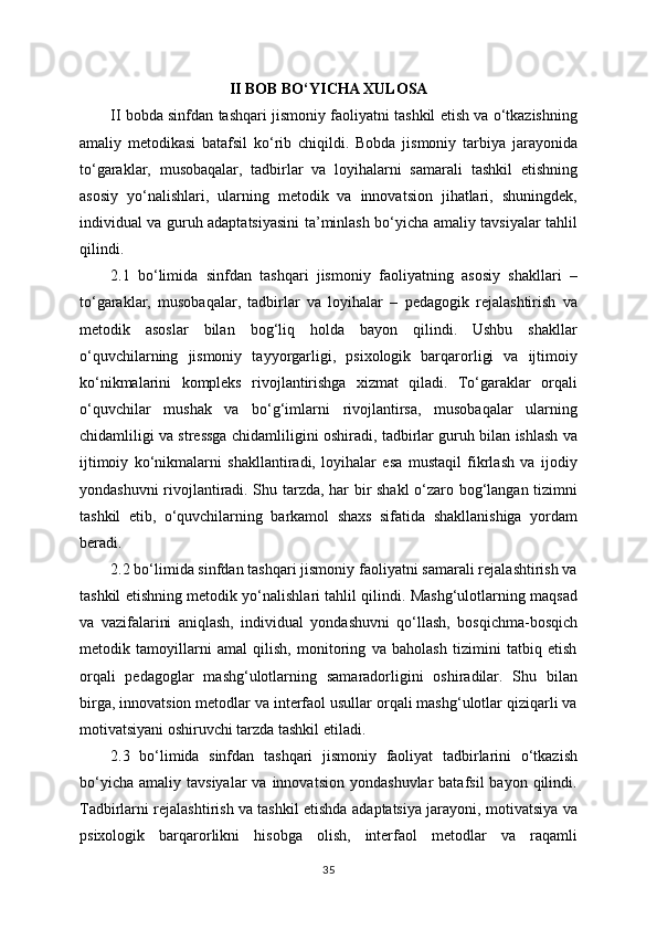 II BOB BO‘YICHA XULOSA
II bobda sinfdan tashqari jismoniy faoliyatni tashkil etish va o‘tkazishning
amaliy   metodikasi   batafsil   ko‘rib   chiqildi.   Bobda   jismoniy   tarbiya   jarayonida
to‘garaklar,   musobaqalar,   tadbirlar   va   loyihalarni   samarali   tashkil   etishning
asosiy   yo‘nalishlari,   ularning   metodik   va   innovatsion   jihatlari,   shuningdek,
individual va guruh adaptatsiyasini  ta’minlash bo‘yicha amaliy tavsiyalar tahlil
qilindi.
2.1   bo‘limida   sinfdan   tashqari   jismoniy   faoliyatning   asosiy   shakllari   –
to‘garaklar,   musobaqalar,   tadbirlar   va   loyihalar   –   pedagogik   rejalashtirish   va
metodik   asoslar   bilan   bog‘liq   holda   bayon   qilindi.   Ushbu   shakllar
o‘quvchilarning   jismoniy   tayyorgarligi,   psixologik   barqarorligi   va   ijtimoiy
ko‘nikmalarini   kompleks   rivojlantirishga   xizmat   qiladi.   To‘garaklar   orqali
o‘quvchilar   mushak   va   bo‘g‘imlarni   rivojlantirsa,   musobaqalar   ularning
chidamliligi va stressga chidamliligini oshiradi, tadbirlar guruh bilan ishlash va
ijtimoiy   ko‘nikmalarni   shakllantiradi,   loyihalar   esa   mustaqil   fikrlash   va   ijodiy
yondashuvni rivojlantiradi. Shu tarzda, har bir shakl  o‘zaro bog‘langan tizimni
tashkil   etib,   o‘quvchilarning   barkamol   shaxs   sifatida   shakllanishiga   yordam
beradi.
2.2 bo‘limida sinfdan tashqari jismoniy faoliyatni samarali rejalashtirish va
tashkil etishning metodik yo‘nalishlari tahlil qilindi. Mashg‘ulotlarning maqsad
va   vazifalarini   aniqlash,   individual   yondashuvni   qo‘llash,   bosqichma-bosqich
metodik   tamoyillarni   amal   qilish,   monitoring   va   baholash   tizimini   tatbiq   etish
orqali   pedagoglar   mashg‘ulotlarning   samaradorligini   oshiradilar.   Shu   bilan
birga, innovatsion metodlar va interfaol usullar orqali mashg‘ulotlar qiziqarli va
motivatsiyani oshiruvchi tarzda tashkil etiladi.
2.3   bo‘limida   sinfdan   tashqari   jismoniy   faoliyat   tadbirlarini   o‘tkazish
bo‘yicha   amaliy  tavsiyalar  va  innovatsion   yondashuvlar   batafsil  bayon  qilindi.
Tadbirlarni rejalashtirish va tashkil etishda adaptatsiya jarayoni, motivatsiya va
psixologik   barqarorlikni   hisobga   olish,   interfaol   metodlar   va   raqamli
35 