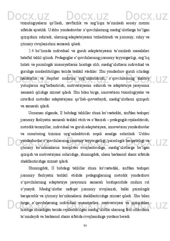 texnologiyalarni   qo‘llash,   xavfsizlik   va   sog‘liqni   ta’minlash   asosiy   mezon
sifatida ajratildi. Ushbu yondashuvlar o‘quvchilarning mashg‘ulotlarga bo‘lgan
qiziqishini oshiradi, ularning adaptatsiyasini tezlashtiradi va jismoniy, ruhiy va
ijtimoiy rivojlanishini samarali qiladi.
2.4   bo‘limida   individual   va   guruh   adaptatsiyasini   ta’minlash   masalalari
batafsil tahlil qilindi. Pedagoglar o‘quvchilarning jismoniy tayyorgarligi, sog‘liq
holati va psixologik xususiyatlarini hisobga olib, mashg‘ulotlarni individual va
guruhga   moslashtirilgan   tarzda   tashkil   etadilar.   Shu   yondashuv   guruh   ichidagi
hamkorlik   va   raqobat   muhitini   uyg‘unlashtirish,   o‘quvchilarning   shaxsiy
yutuqlarini   rag‘batlantirish,   motivatsiyasini   oshirish   va   adaptatsiya   jarayonini
samarali   qilishga   xizmat  qiladi.  Shu  bilan birga,  innovatsion  texnologiyalar   va
interfaol   metodlar   adaptatsiyani   qo‘llab-quvvatlaydi,   mashg‘ulotlarni   qiziqarli
va samarali qiladi.
Umuman olganda, II bobdagi  tahlillar  shuni  ko‘rsatadiki,  sinfdan tashqari
jismoniy faoliyatni samarali tashkil etish va o‘tkazish – pedagogik rejalashtirish,
metodik tamoyillar, individual va guruh adaptatsiyasi, innovatsion yondashuvlar
va   monitoring   tizimini   uyg‘unlashtirish   orqali   amalga   oshiriladi.   Ushbu
yondashuvlar o‘quvchilarning jismoniy tayyorgarligi, psixologik barqarorligi va
ijtimoiy   ko‘nikmalarini   kompleks   rivojlantirishga,   mashg‘ulotlarga   bo‘lgan
qiziqish va motivatsiyani oshirishga, shuningdek, ularni barkamol shaxs sifatida
shakllantirishga xizmat qiladi.
Shuningdek,   II   bobdagi   tahlillar   shuni   ko‘rsatadiki,   sinfdan   tashqari
jismoniy   faoliyatni   tashkil   etishda   pedagoglarning   metodik   yondashuvi
o‘quvchilarning   adaptatsiya   jarayonini   samarali   boshqarishda   muhim   rol
o‘ynaydi.   Mashg‘ulotlar   nafaqat   jismoniy   rivojlanish,   balki   psixologik
barqarorlik  va  ijtimoiy  ko‘nikmalarni   shakllantirishga  xizmat  qiladi.  Shu  bilan
birga,   o‘quvchilarning   individual   xususiyatlari,   motivatsiyasi   va   qiziqishlari
hisobga olinadigan tarzda rejalashtirilgan mashg‘ulotlar ularning faol ishtirokini
ta’minlaydi va barkamol shaxs sifatida rivojlanishiga yordam beradi.
36 