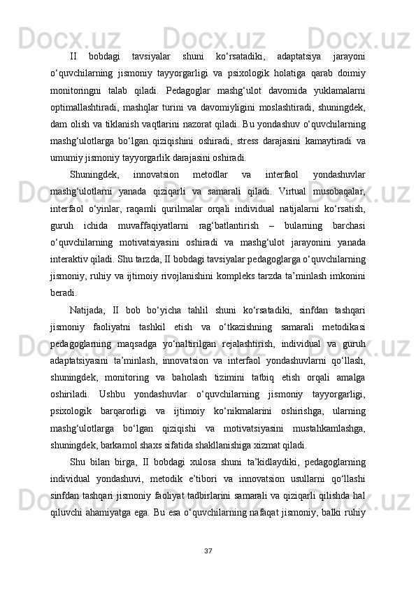 II   bobdagi   tavsiyalar   shuni   ko‘rsatadiki,   adaptatsiya   jarayoni
o‘quvchilarning   jismoniy   tayyorgarligi   va   psixologik   holatiga   qarab   doimiy
monitoringni   talab   qiladi.   Pedagoglar   mashg‘ulot   davomida   yuklamalarni
optimallashtiradi,   mashqlar   turini   va   davomiyligini   moslashtiradi,   shuningdek,
dam olish va tiklanish vaqtlarini nazorat qiladi. Bu yondashuv o‘quvchilarning
mashg‘ulotlarga   bo‘lgan   qiziqishini   oshiradi,   stress   darajasini   kamaytiradi   va
umumiy jismoniy tayyorgarlik darajasini oshiradi.
Shuningdek,   innovatsion   metodlar   va   interfaol   yondashuvlar
mashg‘ulotlarni   yanada   qiziqarli   va   samarali   qiladi.   Virtual   musobaqalar,
interfaol   o‘yinlar,   raqamli   qurilmalar   orqali   individual   natijalarni   ko‘rsatish,
guruh   ichida   muvaffaqiyatlarni   rag‘batlantirish   –   bularning   barchasi
o‘quvchilarning   motivatsiyasini   oshiradi   va   mashg‘ulot   jarayonini   yanada
interaktiv qiladi. Shu tarzda, II bobdagi tavsiyalar pedagoglarga o‘quvchilarning
jismoniy, ruhiy va ijtimoiy rivojlanishini  kompleks tarzda ta’minlash imkonini
beradi.
Natijada,   II   bob   bo‘yicha   tahlil   shuni   ko‘rsatadiki,   sinfdan   tashqari
jismoniy   faoliyatni   tashkil   etish   va   o‘tkazishning   samarali   metodikasi
pedagoglarning   maqsadga   yo‘naltirilgan   rejalashtirish,   individual   va   guruh
adaptatsiyasini   ta’minlash,   innovatsion   va   interfaol   yondashuvlarni   qo‘llash,
shuningdek,   monitoring   va   baholash   tizimini   tatbiq   etish   orqali   amalga
oshiriladi.   Ushbu   yondashuvlar   o‘quvchilarning   jismoniy   tayyorgarligi,
psixologik   barqarorligi   va   ijtimoiy   ko‘nikmalarini   oshirishga,   ularning
mashg‘ulotlarga   bo‘lgan   qiziqishi   va   motivatsiyasini   mustahkamlashga,
shuningdek, barkamol shaxs sifatida shakllanishiga xizmat qiladi.
Shu   bilan   birga,   II   bobdagi   xulosa   shuni   ta’kidlaydiki,   pedagoglarning
individual   yondashuvi,   metodik   e’tibori   va   innovatsion   usullarni   qo‘llashi
sinfdan tashqari  jismoniy faoliyat  tadbirlarini samarali va qiziqarli qilishda hal
qiluvchi ahamiyatga ega. Bu esa o‘quvchilarning nafaqat jismoniy, balki ruhiy
37 