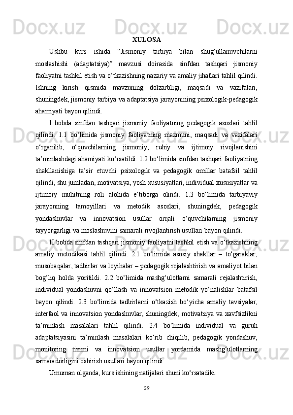 XULOSA
Ushbu   kurs   ishida   “Jismoniy   tarbiya   bilan   shug‘ullanuvchilarni
moslashishi   (adaptatsiya)”   mavzusi   doirasida   sinfdan   tashqari   jismoniy
faoliyatni tashkil etish va o‘tkazishning nazariy va amaliy jihatlari tahlil qilindi.
Ishning   kirish   qismida   mavzuning   dolzarbligi,   maqsadi   va   vazifalari,
shuningdek, jismoniy tarbiya va adaptatsiya jarayonining psixologik-pedagogik
ahamiyati bayon qilindi.
I   bobda   sinfdan   tashqari   jismoniy   faoliyatning   pedagogik   asoslari   tahlil
qilindi.   1.1   bo‘limida   jismoniy   faoliyatning   mazmuni,   maqsadi   va   vazifalari
o‘rganilib,   o‘quvchilarning   jismoniy,   ruhiy   va   ijtimoiy   rivojlanishini
ta’minlashdagi ahamiyati ko‘rsatildi. 1.2 bo‘limida sinfdan tashqari faoliyatning
shakllanishiga   ta’sir   etuvchi   psixologik   va   pedagogik   omillar   batafsil   tahlil
qilindi, shu jumladan, motivatsiya, yosh xususiyatlari, individual xususiyatlar va
ijtimoiy   muhitning   roli   alohida   e’tiborga   olindi.   1.3   bo‘limida   tarbiyaviy
jarayonning   tamoyillari   va   metodik   asoslari,   shuningdek,   pedagogik
yondashuvlar   va   innovatsion   usullar   orqali   o‘quvchilarning   jismoniy
tayyorgarligi va moslashuvini samarali rivojlantirish usullari bayon qilindi.
II bobda sinfdan tashqari jismoniy faoliyatni tashkil etish va o‘tkazishning
amaliy   metodikasi   tahlil   qilindi.   2.1   bo‘limida   asosiy   shakllar   –   to‘garaklar,
musobaqalar, tadbirlar va loyihalar – pedagogik rejalashtirish va amaliyot bilan
bog‘liq   holda   yoritildi.   2.2   bo‘limida   mashg‘ulotlarni   samarali   rejalashtirish,
individual   yondashuvni   qo‘llash   va   innovatsion   metodik   yo‘nalishlar   batafsil
bayon   qilindi.   2.3   bo‘limida   tadbirlarni   o‘tkazish   bo‘yicha   amaliy   tavsiyalar,
interfaol  va innovatsion yondashuvlar, shuningdek, motivatsiya va xavfsizlikni
ta’minlash   masalalari   tahlil   qilindi.   2.4   bo‘limida   individual   va   guruh
adaptatsiyasini   ta’minlash   masalalari   ko‘rib   chiqilib,   pedagogik   yondashuv,
monitoring   tizimi   va   innovatsion   usullar   yordamida   mashg‘ulotlarning
samaradorligini oshirish usullari bayon qilindi.
Umuman olganda, kurs ishining natijalari shuni ko‘rsatadiki:
39 