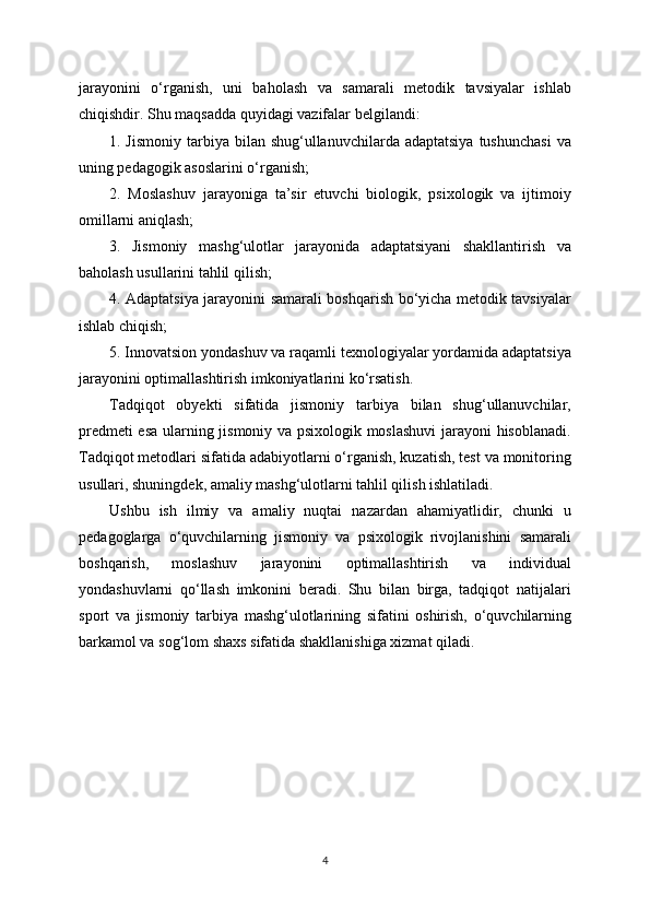jarayonini   o‘rganish,   uni   baholash   va   samarali   metodik   tavsiyalar   ishlab
chiqishdir. Shu maqsadda quyidagi vazifalar belgilandi:
1. Jismoniy   tarbiya  bilan shug‘ullanuvchilarda  adaptatsiya  tushunchasi   va
uning pedagogik asoslarini o‘rganish;
2.   Moslashuv   jarayoniga   ta’sir   etuvchi   biologik,   psixologik   va   ijtimoiy
omillarni aniqlash;
3.   Jismoniy   mashg‘ulotlar   jarayonida   adaptatsiyani   shakllantirish   va
baholash usullarini tahlil qilish;
4. Adaptatsiya jarayonini samarali boshqarish bo‘yicha metodik tavsiyalar
ishlab chiqish;
5. Innovatsion yondashuv va raqamli texnologiyalar yordamida adaptatsiya
jarayonini optimallashtirish imkoniyatlarini ko‘rsatish.
Tadqiqot   obyekti   sifatida   jismoniy   tarbiya   bilan   shug‘ullanuvchilar,
predmeti esa ularning jismoniy va psixologik moslashuvi  jarayoni hisoblanadi.
Tadqiqot metodlari sifatida adabiyotlarni o‘rganish, kuzatish, test va monitoring
usullari, shuningdek, amaliy mashg‘ulotlarni tahlil qilish ishlatiladi.
Ushbu   ish   ilmiy   va   amaliy   nuqtai   nazardan   ahamiyatlidir,   chunki   u
pedagoglarga   o‘quvchilarning   jismoniy   va   psixologik   rivojlanishini   samarali
boshqarish,   moslashuv   jarayonini   optimallashtirish   va   individual
yondashuvlarni   qo‘llash   imkonini   beradi.   Shu   bilan   birga,   tadqiqot   natijalari
sport   va   jismoniy   tarbiya   mashg‘ulotlarining   sifatini   oshirish,   o‘quvchilarning
barkamol va sog‘lom shaxs sifatida shakllanishiga xizmat qiladi.
4 