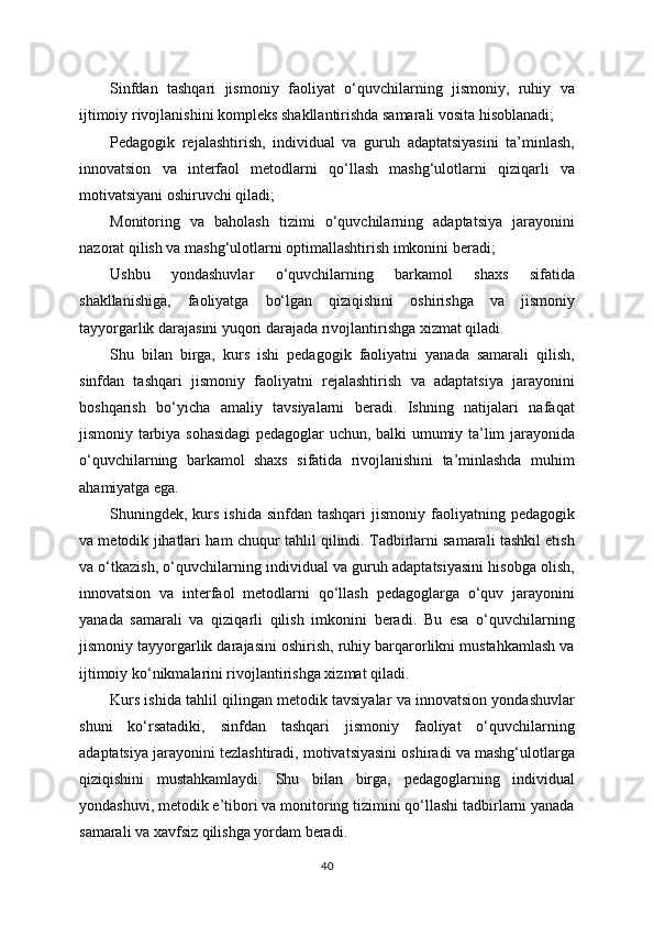 Sinfdan   tashqari   jismoniy   faoliyat   o‘quvchilarning   jismoniy,   ruhiy   va
ijtimoiy rivojlanishini kompleks shakllantirishda samarali vosita hisoblanadi;
Pedagogik   rejalashtirish,   individual   va   guruh   adaptatsiyasini   ta’minlash,
innovatsion   va   interfaol   metodlarni   qo‘llash   mashg‘ulotlarni   qiziqarli   va
motivatsiyani oshiruvchi qiladi;
Monitoring   va   baholash   tizimi   o‘quvchilarning   adaptatsiya   jarayonini
nazorat qilish va mashg‘ulotlarni optimallashtirish imkonini beradi;
Ushbu   yondashuvlar   o‘quvchilarning   barkamol   shaxs   sifatida
shakllanishiga,   faoliyatga   bo‘lgan   qiziqishini   oshirishga   va   jismoniy
tayyorgarlik darajasini yuqori darajada rivojlantirishga xizmat qiladi.
Shu   bilan   birga,   kurs   ishi   pedagogik   faoliyatni   yanada   samarali   qilish,
sinfdan   tashqari   jismoniy   faoliyatni   rejalashtirish   va   adaptatsiya   jarayonini
boshqarish   bo‘yicha   amaliy   tavsiyalarni   beradi.   Ishning   natijalari   nafaqat
jismoniy tarbiya sohasidagi pedagoglar uchun, balki umumiy ta’lim jarayonida
o‘quvchilarning   barkamol   shaxs   sifatida   rivojlanishini   ta’minlashda   muhim
ahamiyatga ega.
Shuningdek, kurs  ishida  sinfdan tashqari  jismoniy  faoliyatning  pedagogik
va metodik jihatlari ham chuqur tahlil qilindi. Tadbirlarni samarali tashkil etish
va o‘tkazish, o‘quvchilarning individual va guruh adaptatsiyasini hisobga olish,
innovatsion   va   interfaol   metodlarni   qo‘llash   pedagoglarga   o‘quv   jarayonini
yanada   samarali   va   qiziqarli   qilish   imkonini   beradi.   Bu   esa   o‘quvchilarning
jismoniy tayyorgarlik darajasini oshirish, ruhiy barqarorlikni mustahkamlash va
ijtimoiy ko‘nikmalarini rivojlantirishga xizmat qiladi.
Kurs ishida tahlil qilingan metodik tavsiyalar va innovatsion yondashuvlar
shuni   ko‘rsatadiki,   sinfdan   tashqari   jismoniy   faoliyat   o‘quvchilarning
adaptatsiya jarayonini tezlashtiradi, motivatsiyasini oshiradi va mashg‘ulotlarga
qiziqishini   mustahkamlaydi.   Shu   bilan   birga,   pedagoglarning   individual
yondashuvi, metodik e’tibori va monitoring tizimini qo‘llashi tadbirlarni yanada
samarali va xavfsiz qilishga yordam beradi.
40 