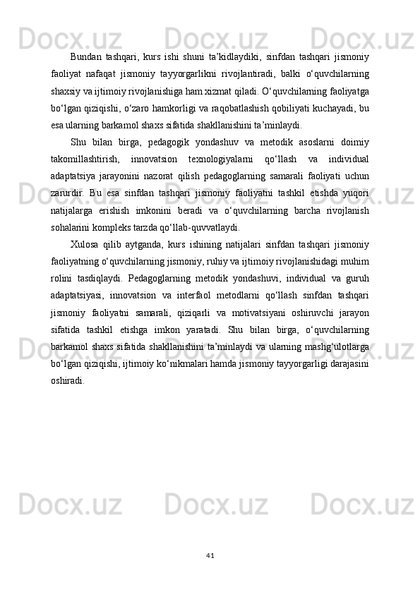 Bundan   tashqari,   kurs   ishi   shuni   ta’kidlaydiki,   sinfdan   tashqari   jismoniy
faoliyat   nafaqat   jismoniy   tayyorgarlikni   rivojlantiradi,   balki   o‘quvchilarning
shaxsiy va ijtimoiy rivojlanishiga ham xizmat qiladi. O‘quvchilarning faoliyatga
bo‘lgan qiziqishi, o‘zaro hamkorligi va raqobatlashish qobiliyati kuchayadi, bu
esa ularning barkamol shaxs sifatida shakllanishini ta’minlaydi.
Shu   bilan   birga,   pedagogik   yondashuv   va   metodik   asoslarni   doimiy
takomillashtirish,   innovatsion   texnologiyalarni   qo‘llash   va   individual
adaptatsiya   jarayonini   nazorat   qilish   pedagoglarning   samarali   faoliyati   uchun
zarurdir.   Bu   esa   sinfdan   tashqari   jismoniy   faoliyatni   tashkil   etishda   yuqori
natijalarga   erishish   imkonini   beradi   va   o‘quvchilarning   barcha   rivojlanish
sohalarini kompleks tarzda qo‘llab-quvvatlaydi.
Xulosa   qilib   aytganda,   kurs   ishining   natijalari   sinfdan   tashqari   jismoniy
faoliyatning o‘quvchilarning jismoniy, ruhiy va ijtimoiy rivojlanishidagi muhim
rolini   tasdiqlaydi.   Pedagoglarning   metodik   yondashuvi,   individual   va   guruh
adaptatsiyasi,   innovatsion   va   interfaol   metodlarni   qo‘llash   sinfdan   tashqari
jismoniy   faoliyatni   samarali,   qiziqarli   va   motivatsiyani   oshiruvchi   jarayon
sifatida   tashkil   etishga   imkon   yaratadi.   Shu   bilan   birga,   o‘quvchilarning
barkamol shaxs sifatida shakllanishini  ta’minlaydi va ularning mashg‘ulotlarga
bo‘lgan qiziqishi, ijtimoiy ko‘nikmalari hamda jismoniy tayyorgarligi darajasini
oshiradi.
41 