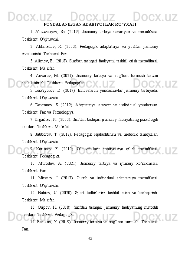 FOYDALANILGAN ADABIYOTLAR RO‘YXATI
1.   Abduvaliyev,   Sh.   (2019).   Jismoniy   tarbiya   nazariyasi   va   metodikasi.
Toshkent: O‘qituvchi.
2.   Akhmedov,   R.   (2020).   Pedagogik   adaptatsiya   va   yoshlar   jismoniy
rivojlanishi. Toshkent: Fan.
3. Alimov, B. (2018). Sinfdan tashqari faoliyatni tashkil etish metodikasi.
Toshkent: Ma’rifat.
4.   Anvarov,   M.   (2021).   Jismoniy   tarbiya   va   sog‘lom   turmush   tarzini
shakllantirish. Toshkent: Pedagogika.
5.   Baxtiyorov,   D.   (2017).   Innovatsion   yondashuvlar   jismoniy   tarbiyada.
Toshkent: O‘qituvchi.
6.   Davronov,   S.   (2019).   Adaptatsiya   jarayoni   va   individual   yondashuv.
Toshkent: Fan va Texnologiya.
7. Ergashev,  N. (2020). Sinfdan tashqari  jismoniy faoliyatning psixologik
asoslari. Toshkent: Ma’rifat.
8.   Jabborov,   T.   (2018).   Pedagogik   rejalashtirish   va   metodik   tamoyillar.
Toshkent: O‘qituvchi.
9.   Karimov,   F.   (2019).   O‘quvchilarni   motivatsiya   qilish   metodikasi.
Toshkent: Pedagogika.
10.   Murodov,   A.   (2021).   Jismoniy   tarbiya   va   ijtimoiy   ko‘nikmalar.
Toshkent: Fan.
11.   Mirzaev,   I.   (2017).   Guruh   va   individual   adaptatsiya   metodikasi.
Toshkent: O‘qituvchi.
12.   Nabiev,   U.   (2020).   Sport   tadbirlarini   tashkil   etish   va   boshqarish.
Toshkent: Ma’rifat.
13.   Oripov,   H.   (2018).   Sinfdan   tashqari   jismoniy   faoliyatning   metodik
asoslari. Toshkent: Pedagogika.
14.   Rasulov,   Y.   (2019).   Jismoniy   tarbiya   va   sog‘lom   turmush.   Toshkent:
Fan.
42 