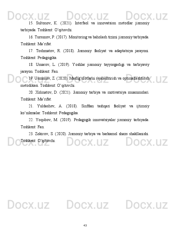 15.   Sultonov,   K.   (2021).   Interfaol   va   innovatsion   metodlar   jismoniy
tarbiyada. Toshkent: O‘qituvchi.
16. Tursunov, P. (2017). Monitoring va baholash tizimi jismoniy tarbiyada.
Toshkent: Ma’rifat.
17.   Toshmatov,   R.   (2018).   Jismoniy   faoliyat   va   adaptatsiya   jarayoni.
Toshkent: Pedagogika.
18.   Umarov,   L.   (2019).   Yoshlar   jismoniy   tayyorgarligi   va   tarbiyaviy
jarayon. Toshkent: Fan.
19. Usmonov, Z. (2020). Mashg‘ulotlarni rejalashtirish va optimallashtirish
metodikasi. Toshkent: O‘qituvchi.
20.   Xolmatov,   D.   (2021).   Jismoniy   tarbiya   va   motivatsiya   muammolari.
Toshkent: Ma’rifat.
21.   Yuldashev,   A.   (2018).   Sinfdan   tashqari   faoliyat   va   ijtimoiy
ko‘nikmalar. Toshkent: Pedagogika.
22.   Yoqubov,   M.   (2019).   Pedagogik   innovatsiyalar   jismoniy   tarbiyada.
Toshkent: Fan.
23.   Zokirov,   S.   (2020).   Jismoniy   tarbiya   va   barkamol   shaxs   shakllanishi.
Toshkent: O‘qituvchi.
43 