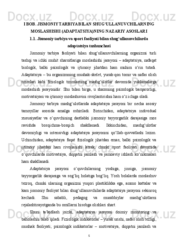 I BOB. JISMONIY TARBIYA BILAN SHUG‘ULLANUVCHILARNING
MOSLASHISHI (ADAPTATSIYA)NING NAZARIY ASOSLARI
1.1. Jismoniy tarbiya va sport faoliyati bilan shug‘ullanuvchilarda
adaptatsiya tushunchasi
Jismoniy   tarbiya   faoliyati   bilan   shug‘ullanuvchilarning   organizmi   turli
tashqi   va   ichki   muhit   sharoitlariga   moslashishi   jarayoni   –   adaptatsiya,   nafaqat
biologik,   balki   psixologik   va   ijtimoiy   jihatdan   ham   muhim   o‘rin   tutadi.
Adaptatsiya – bu organizmning mushak-skelet,  yurak-qon tomir va nafas olish
tizimlari   kabi   fiziologik   tizimlarning   mashg‘ulotlar   davomida   yuklamalarga
moslashish   jarayonidir.   Shu   bilan   birga,   u   shaxsning   psixologik   barqarorligi,
motivatsiyasi va ijtimoiy moslashuvini rivojlantirishni ham o‘z ichiga oladi.
Jismoniy   tarbiya   mashg‘ulotlarida   adaptatsiya   jarayoni   bir   necha   asosiy
tamoyillar   asosida   amalga   oshiriladi.   Birinchidan,   adaptatsiya   individual
xususiyatlar   va   o‘quvchining   dastlabki   jismoniy   tayyorgarlik   darajasiga   mos
ravishda   bosqichma-bosqich   shakllanadi.   Ikkinchidan,   mashg‘ulotlar
davomiyligi   va   intensivligi   adaptatsiya   jarayonini   qo‘llab-quvvatlashi   lozim.
Uchinchidan,   adaptatsiya   faqat   fiziologik   jihatdan   emas,   balki   psixologik   va
ijtimoiy   jihatdan   ham   rivojlanishi   kerak,   chunki   sport   faoliyati   davomida
o‘quvchilarda   motivatsiya,   diqqatni   jamlash   va   jamoaviy   ishlash   ko‘nikmalari
ham shakllanadi.
Adaptatsiya   jarayoni   o‘quvchilarning   yoshiga,   jinsiga,   jismoniy
tayyorgarlik   darajasiga   va   sog‘liq   holatiga   bog‘liq.   Yosh   bolalarda   moslashuv
tezroq,   chunki   ularning   organizmi   yuqori   plastiklikka   ega,   ammo   kattalar   va
kam jismoniy faoliyat bilan shug‘ullanuvchilarda adaptatsiya jarayoni sekinroq
kechadi.   Shu   sababli,   pedagog   va   murabbiylar   mashg‘ulotlarni
rejalashtirayotganda bu omillarni hisobga olishlari shart.
Shuni   ta’kidlash   joizki,   adaptatsiya   jarayoni   doimiy   monitoring   va
baholashni talab qiladi. Fiziologik indikatorlar – yurak urishi, nafas olish tezligi,
mushak   faoliyati;   psixologik   indikatorlar   –   motivatsiya,   diqqatni   jamlash   va
5 