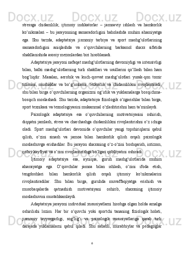 stressga   chidamlilik;   ijtimoiy   indikatorlar   –   jamoaviy   ishlash   va   hamkorlik
ko‘nikmalari   –   bu   jarayonning   samaradorligini   baholashda   muhim   ahamiyatga
ega.   Shu   tarzda,   adaptatsiya   jismoniy   tarbiya   va   sport   mashg‘ulotlarining
samaradorligini   aniqlashda   va   o‘quvchilarning   barkamol   shaxs   sifatida
shakllanishida asosiy mezonlardan biri hisoblanadi.
Adaptatsiya jarayoni nafaqat mashg‘ulotlarning davomiyligi va intensivligi
bilan,   balki   mashg‘ulotlarning   turli   shakllari   va   usullarini   qo‘llash   bilan   ham
bog‘liqdir.   Masalan,   aerobik   va   kuch-quvvat   mashg‘ulotlari   yurak-qon   tomir
tizimini,   mushaklar   va   bo‘g‘imlarni,   tezkorlik   va   chidamlilikni   rivojlantiradi,
shu bilan birga o‘quvchilarning organizmi og‘irlik va yuklamalarga bosqichma-
bosqich moslashadi. Shu tarzda, adaptatsiya fiziologik o‘zgarishlar bilan birga,
sport texnikasi va texnologiyasini mukammal o‘zlashtirishni ham ta’minlaydi.
Psixologik   adaptatsiya   esa   o‘quvchilarning   motivatsiyasini   oshirish,
diqqatni jamlash, stress va charchashga chidamlilikni rivojlantirishni o‘z ichiga
oladi.   Sport   mashg‘ulotlari   davomida   o‘quvchilar   yangi   topshiriqlarni   qabul
qilish,   o‘zini   sinash   va   jamoa   bilan   hamkorlik   qilish   orqali   psixologik
moslashuvga   erishadilar.   Bu   jarayon   shaxsning   o‘z-o‘zini   boshqarish,   intizom,
ijobiy kayfiyat va o‘zini rivojlantirishga bo‘lgan qobiliyatini oshiradi.
Ijtimoiy   adaptatsiya   esa,   ayniqsa,   guruh   mashg‘ulotlarida   muhim
ahamiyatga   ega.   O‘quvchilar   jamoa   bilan   ishlash,   o‘zini   ifoda   etish,
tengdoshlari   bilan   hamkorlik   qilish   orqali   ijtimoiy   ko‘nikmalarini
rivojlantiradilar.   Shu   bilan   birga,   guruhda   muvaffaqiyatga   erishish   va
musobaqalarda   qatnashish   motivatsiyani   oshirib,   shaxsning   ijtimoiy
moslashuvini mustahkamlaydi.
Adaptatsiya jarayoni individual xususiyatlarni hisobga olgan holda amalga
oshirilishi   lozim.   Har   bir   o‘quvchi   yoki   sportchi   tananing   fiziologik   holati,
jismoniy   tayyorgarligi,   sog‘lig‘i   va   psixologik   xususiyatlariga   qarab   turli
darajada   yuklamalarni   qabul   qiladi.   Shu   sababli,   murabbiylar   va   pedagoglar
6 