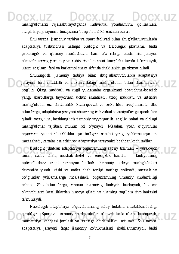 mashg‘ulotlarni   rejalashtirayotganda   individual   yondashuvni   qo‘llashlari,
adaptatsiya jarayonini bosqichma-bosqich tashkil etishlari zarur.
Shu   tarzda,   jismoniy   tarbiya   va   sport   faoliyati   bilan   shug‘ullanuvchilarda
adaptatsiya   tushunchasi   nafaqat   biologik   va   fiziologik   jihatlarni,   balki
psixologik   va   ijtimoiy   moslashuvni   ham   o‘z   ichiga   oladi.   Bu   jarayon
o‘quvchilarning   jismoniy   va   ruhiy   rivojlanishini   kompleks   tarzda   ta’minlaydi,
ularni sog‘lom, faol va barkamol shaxs sifatida shakllanishiga xizmat qiladi.
Shuningdek,   jismoniy   tarbiya   bilan   shug‘ullanuvchilarda   adaptatsiya
jarayoni   turli   muddatli   va   intensivlikdagi   mashg‘ulotlar   bilan   chambarchas
bog‘liq.   Qisqa   muddatli   va   engil   yuklamalar   organizmni   bosqichma-bosqich
yangi   sharoitlarga   tayyorlash   uchun   ishlatiladi,   uzoq   muddatli   va   intensiv
mashg‘ulotlar   esa   chidamlilik,   kuch-quvvat   va   tezkorlikni   rivojlantiradi.   Shu
bilan birga, adaptatsiya jarayoni shaxsning individual xususiyatlariga qarab farq
qiladi:  yosh,  jins,  boshlang‘ich  jismoniy tayyorgarlik, sog‘liq  holati   va  oldingi
mashg‘ulotlar   tajribasi   muhim   rol   o‘ynaydi.   Masalan,   yosh   o‘quvchilar
organizmi   yuqori   plastiklikka   ega   bo‘lgani   sababli   yangi   yuklamalarga   tez
moslashadi, kattalar esa sekinroq adaptatsiya jarayonini boshdan kechiradilar.
Biologik   jihatdan   adaptatsiya   organizmning   asosiy   tizimlari   –   yurak-qon
tomir,   nafas   olish,   mushak-skelet   va   energetik   tizimlar   –   faoliyatining
optimallashuvi   orqali   namoyon   bo‘ladi.   Jismoniy   tarbiya   mashg‘ulotlari
davomida   yurak   urishi   va   nafas   olish   tezligi   tartibga   solinadi,   mushak   va
bo‘g‘imlar   yuklamalarga   moslashadi,   organizmning   umumiy   chidamliligi
oshadi.   Shu   bilan   birga,   immun   tizimning   faoliyati   kuchayadi,   bu   esa
o‘quvchilarni   kasalliklardan   himoya   qiladi   va   ularning   sog‘lom   rivojlanishini
ta’minlaydi.
Psixologik   adaptatsiya   o‘quvchilarning   ruhiy   holatini   mustahkamlashga
qaratilgan.   Sport   va   jismoniy   mashg‘ulotlar   o‘quvchilarda   o‘zini   boshqarish,
motivatsiya,   diqqatni   jamlash   va   stressga   chidamlilikni   oshiradi.   Shu   tarzda,
adaptatsiya   jarayoni   faqat   jismoniy   ko‘nikmalarni   shakllantirmaydi,   balki
7 