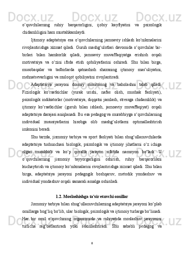 o‘quvchilarning   ruhiy   barqarorligini,   ijobiy   kayfiyatini   va   psixologik
chidamliligini ham mustahkamlaydi.
Ijtimoiy   adaptatsiya   esa   o‘quvchilarning   jamoaviy   ishlash   ko‘nikmalarini
rivojlantirishga  xizmat  qiladi.  Guruh  mashg‘ulotlari  davomida  o‘quvchilar   bir-
birlari   bilan   hamkorlik   qiladi,   jamoaviy   muvaffaqiyatga   erishish   orqali
motivatsiya   va   o‘zini   ifoda   etish   qobiliyatlarini   oshiradi.   Shu   bilan   birga,
musobaqalar   va   tadbirlarda   qatnashish   shaxsning   ijtimoiy   mas’uliyatini,
mehnatsevarligini va muloqot qobiliyatini rivojlantiradi.
Adaptatsiya   jarayoni   doimiy   monitoring   va   baholashni   talab   qiladi.
Fiziologik   ko‘rsatkichlar   (yurak   urishi,   nafas   olish,   mushak   faoliyati),
psixologik indikatorlar  (motivatsiya, diqqatni  jamlash,  stressga  chidamlilik)  va
ijtimoiy   ko‘rsatkichlar   (guruh   bilan   ishlash,   jamoaviy   muvaffaqiyat)   orqali
adaptatsiya darajasi aniqlanadi. Bu esa pedagog va murabbiyga o‘quvchilarning
individual   xususiyatlarini   hisobga   olib   mashg‘ulotlarni   optimallashtirish
imkonini beradi.
Shu   tarzda,   jismoniy   tarbiya   va   sport   faoliyati   bilan   shug‘ullanuvchilarda
adaptatsiya   tushunchasi   biologik,   psixologik   va   ijtimoiy   jihatlarni   o‘z   ichiga
olgan   murakkab   va   ko‘p   qirralik   jarayon   sifatida   namoyon   bo‘ladi.   U
o‘quvchilarning   jismoniy   tayyorgarligini   oshirish,   ruhiy   barqarorlikni
kuchaytirish va ijtimoiy ko‘nikmalarini rivojlantirishga xizmat qiladi. Shu bilan
birga,   adaptatsiya   jarayoni   pedagogik   boshqaruv,   metodik   yondashuv   va
individual yondashuv orqali samarali amalga oshiriladi.
1.2. Moslashishga ta’sir etuvchi omillar
Jismoniy tarbiya bilan shug‘ullanuvchilarning adaptatsiya jarayoni ko‘plab
omillarga bog‘liq bo‘lib, ular biologik, psixologik va ijtimoiy turlarga bo‘linadi.
Har   bir   omil   o‘quvchining   organizmida   va   ruhiyatida   moslashuv   jarayonini
turlicha   rag‘batlantiradi   yoki   sekinlashtiradi.   Shu   sababli   pedagog   va
8 