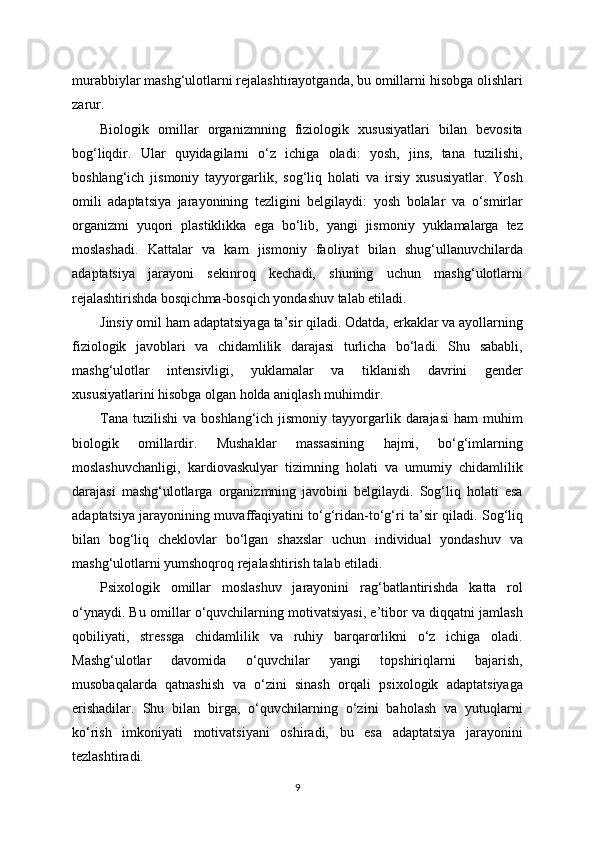 murabbiylar mashg‘ulotlarni rejalashtirayotganda, bu omillarni hisobga olishlari
zarur.
Biologik   omillar   organizmning   fiziologik   xususiyatlari   bilan   bevosita
bog‘liqdir.   Ular   quyidagilarni   o‘z   ichiga   oladi:   yosh,   jins,   tana   tuzilishi,
boshlang‘ich   jismoniy   tayyorgarlik,   sog‘liq   holati   va   irsiy   xususiyatlar.   Yosh
omili   adaptatsiya   jarayonining   tezligini   belgilaydi:   yosh   bolalar   va   o‘smirlar
organizmi   yuqori   plastiklikka   ega   bo‘lib,   yangi   jismoniy   yuklamalarga   tez
moslashadi.   Kattalar   va   kam   jismoniy   faoliyat   bilan   shug‘ullanuvchilarda
adaptatsiya   jarayoni   sekinroq   kechadi,   shuning   uchun   mashg‘ulotlarni
rejalashtirishda bosqichma-bosqich yondashuv talab etiladi.
Jinsiy omil ham adaptatsiyaga ta’sir qiladi. Odatda, erkaklar va ayollarning
fiziologik   javoblari   va   chidamlilik   darajasi   turlicha   bo‘ladi.   Shu   sababli,
mashg‘ulotlar   intensivligi,   yuklamalar   va   tiklanish   davrini   gender
xususiyatlarini hisobga olgan holda aniqlash muhimdir.
Tana  tuzilishi   va  boshlang‘ich jismoniy  tayyorgarlik  darajasi   ham  muhim
biologik   omillardir.   Mushaklar   massasining   hajmi,   bo‘g‘imlarning
moslashuvchanligi,   kardiovaskulyar   tizimning   holati   va   umumiy   chidamlilik
darajasi   mashg‘ulotlarga   organizmning   javobini   belgilaydi.   Sog‘liq   holati   esa
adaptatsiya jarayonining muvaffaqiyatini to‘g‘ridan-to‘g‘ri ta’sir qiladi. Sog‘liq
bilan   bog‘liq   cheklovlar   bo‘lgan   shaxslar   uchun   individual   yondashuv   va
mashg‘ulotlarni yumshoqroq rejalashtirish talab etiladi.
Psixologik   omillar   moslashuv   jarayonini   rag‘batlantirishda   katta   rol
o‘ynaydi. Bu omillar o‘quvchilarning motivatsiyasi, e’tibor va diqqatni jamlash
qobiliyati,   stressga   chidamlilik   va   ruhiy   barqarorlikni   o‘z   ichiga   oladi.
Mashg‘ulotlar   davomida   o‘quvchilar   yangi   topshiriqlarni   bajarish,
musobaqalarda   qatnashish   va   o‘zini   sinash   orqali   psixologik   adaptatsiyaga
erishadilar.   Shu   bilan   birga,   o‘quvchilarning   o‘zini   baholash   va   yutuqlarni
ko‘rish   imkoniyati   motivatsiyani   oshiradi,   bu   esa   adaptatsiya   jarayonini
tezlashtiradi.
9 