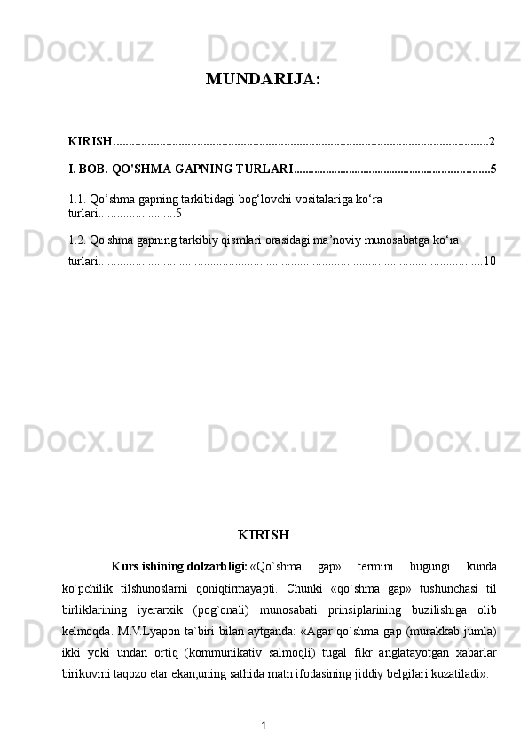 MUNDARIJA:
KIRISH.........................................................................................................................2
I. BOB. QO'SHMA GAPNING TURLARI ................................................... ................5
1.1.  Qo‘shma gapning tarkibidagi bog‘lovchi vositalariga ko‘ra 
turlari ........ .................5
1.2.   Qo'shma gapning tarkibiy qismlari orasidagi ma’noviy munosabatga ko‘ra 
turlari ................ ................................................ .... ....... .................... .............................10
KIRISH
Kurs ishining dolzarbligi: «Qo`shma   gap»   termini   bugungi   kunda
ko`pchilik   tilshunoslarni   qoniqtirmayapti.   Chunki   «qo`shma   gap»   tushunchasi   til
birliklarining   iyerarxik   (pog`onali)   munosabati   prinsiplarining   buzilishiga   olib
kelmoqda.  M.V.Lyapon  ta`biri   bilan   aytganda:   «Agar   qo`shma   gap  (murakkab  jumla)
ikki   yoki   undan   ortiq   (kommunikativ   salmoqli)   tugal   fikr   anglatayotgan   xabarlar
birikuvini taqozo etar ekan,uning sathida matn ifodasining jiddiy belgilari kuzatiladi».
1 