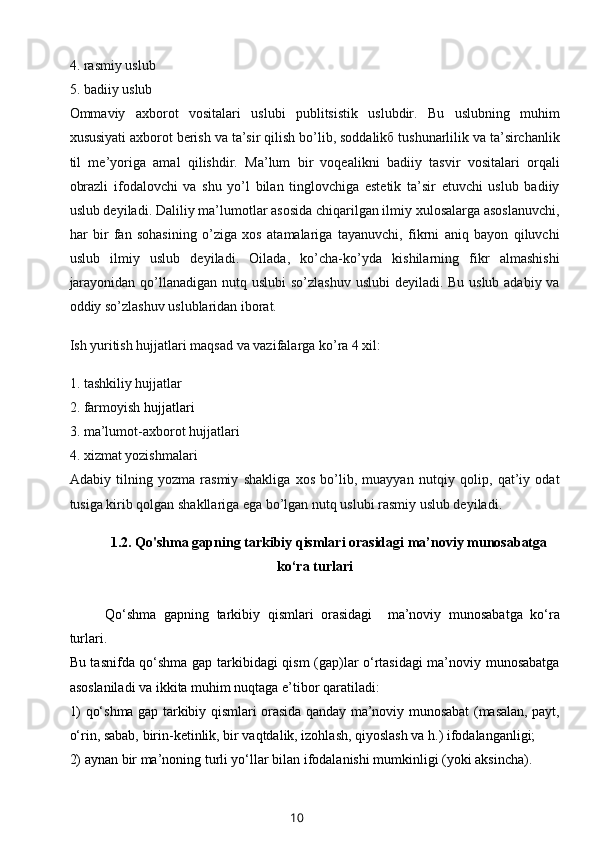 4. rasmiy uslub
5. badiiy uslub
Ommaviy   axborot   vositalari   uslubi   publitsistik   uslubdir.   Bu   uslubning   muhim
xususiyati axborot berish va ta’sir qilish bo’lib, soddalikб tushunarlilik va ta’sirchanlik
til   me’yoriga   amal   qilishdir.   Ma’lum   bir   voqealikni   badiiy   tasvir   vositalari   orqali
obrazli   ifodalovchi   va   shu   yo’l   bilan   tinglovchiga   estetik   ta’sir   etuvchi   uslub   badiiy
uslub deyiladi. Daliliy ma’lumotlar asosida chiqarilgan ilmiy xulosalarga asoslanuvchi,
har   bir   fan   sohasining   o’ziga   xos   atamalariga   tayanuvchi,   fikrni   aniq   bayon   qiluvchi
uslub   ilmiy   uslub   deyiladi.   Oilada,   ko’cha-ko’yda   kishilarning   fikr   almashishi
jarayonidan qo’llanadigan nutq uslubi  so’zlashuv uslubi  deyiladi. Bu uslub adabiy va
oddiy so’zlashuv uslublaridan iborat.
Ish yuritish hujjatlari maqsad va vazifalarga ko’ra 4 xil:
1. tashkiliy hujjatlar
2. farmoyish   hujjatlari
3. ma’lumot-axborot hujjatlari
4. xizmat yozishmalari
Adabiy   tilning   yozma   rasmiy   shakliga   xos   bo’lib,   muayyan   nutqiy   qolip,   qat’iy   odat
tusiga kirib qolgan shakllariga ega bo’lgan nutq uslubi rasmiy uslub deyiladi.
1.2.   Qo'shma gapning tarkibiy qismlari orasidagi ma’noviy munosabatga
ko‘ra turlari
Qo‘shma   gapning   tarkibiy   qismlari   orasidagi     ma’noviy   munosabatga   ko‘ra
turlari.
Bu tasnifda qo‘shma gap tarkibidagi qism (gap)lar o‘rtasidagi ma’noviy munosabatga
asoslaniladi va ikkita muhim nuqtaga e’tibor qaratiladi: 
1) qo‘shma gap tarkibiy qismlari orasida qanday ma’noviy munosabat (masalan, payt,
o‘rin, sabab, birin-ketinlik, bir vaqtdalik, izohlash, qiyoslash va h.) ifodalanganligi;
2) aynan bir ma’noning turli yo‘llar bilan ifodalanishi mumkinligi (yoki aksincha).
10 