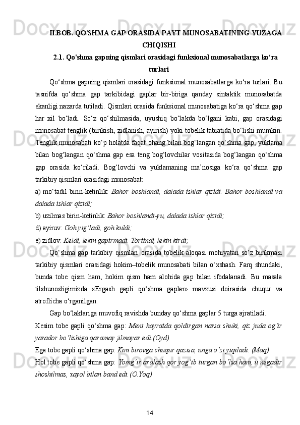 II.BOB.  QO'SHMA GAP ORASIDA PAYT MUNOSABATINING YUZAGA
CHIQISHI  
2.1.  Q o'shma gap ning qismlari orasidagi funksional munosabatlarga ko‘ra
turlari
Qo‘shma gapning qismlari orasidagi funksional munosabatlarga ko‘ra turlari. Bu
tasnifda   qo‘shma   gap   tarkibidagi   gaplar   bir-biriga   qanday   sintaktik   munosabatda
ekanligi nazarda tutiladi. Qismlari orasida funksional munosabatiga ko‘ra qo‘shma gap
har   xil   bo‘ladi.   So‘z   qo‘shilmasida,   uyushiq   bo‘lakda   bo‘lgani   kabi,   gap   orasidagi
munosabat tenglik (birikish, zidlanish, ayirish) yoki tobelik tabiatida bo‘lishi mumkin.
Tenglik munosabati ko‘p holatda faqat ohang bilan bog‘langan qo‘shma gap, yuklama
bilan   bog‘langan   qo‘shma   gap   esa   teng   bog‘lovchilar   vositasida   bog‘langan   qo‘shma
gap   orasida   ko‘riladi.   Bog‘lovchi   va   yuklamaning   ma’nosiga   ko‘ra   qo‘shma   gap
tarkibiy qismlari orasidagi munosabat:
a)   mo‘tadil   birin-ketinlik:   Bahor   boshlandi,   dalada   ishlar   qizidi.   Bahor   boshlandi   va
dalada ishlar qizidi;
b) uzilmas birin - ketinlik:  Bahor boshlandi - yu, dalada ishlar qizidi; 
d ) ayiruv:  Goh yig‘ladi, goh kuldi; 
e ) zidlov:  Keldi, lekin gapirmadi. Tortindi, lekin kirdi;
Qo‘shma   gap   tarkibiy   qismlari   orasida   tobelik   aloqasi   mohiyatan   so‘z   birikmasi
tarkibiy   qismlari   orasidagi   hokim–tobelik   munosabati   bilan   o‘xshash.   Farq   shundaki,
bunda   tobe   qism   ham,   hokim   qism   ham   alohida   gap   bilan   ifodalanadi.   Bu   masala
tilshunosligimizda   «Ergash   gapli   qo‘shma   gaplar»   mavzusi   doirasida   chuqur   va
atroflicha o‘rganilgan.
Gap bo‘laklariga muvofiq ravishda bunday qo‘shma gaplar 5 turga ajratiladi.
Kesim   tobe  gapli   qo‘shma   gap:   Meni   hayratda   qoldirgan   narsa   shuki,   qiz   juda   og‘ir
yarador bo‘lishiga qaramay jilmayar edi.(Oyd) 
Ega tobe gapli qo‘shma gap:  Kim birovga chuqur qazisa, unga o‘zi yiqiladi. (Maq)
Hol tobe gapli qo‘shma gap:  Yomg‘ir aralash qor yog‘ib turgan bo‘lsa ham, u negadir
shoshilmas, xayol bilan band edi.(O.Yoq)
14 