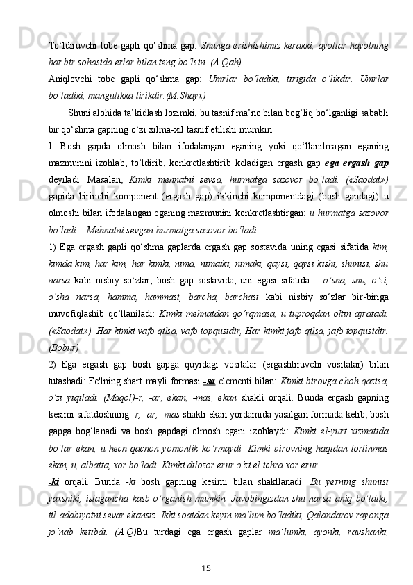 To‘ldiruvchi   tobe gapli   qo‘shma  gap:   Shunga erishishimiz   kerakki,  ayollar  hayotning
har bir sohasida erlar bilan teng bo‘lsin. (A.Qah)
Aniqlovchi   tobe   gapli   qo‘shma   gap:   Umrlar   bo‘ladiki,   tirigida   o‘likdir.   Umrlar
bo‘ladiki, mangulikka tirikdir.(M.Shayx)
Shuni alohida ta’kidlash lozimki, bu tasnif ma’no bilan bog‘liq bo‘lganligi sababli
bir qo‘shma gapning o‘zi xilma-xil tasnif etilishi mumkin.
I.   Bosh   gapda   olmosh   bilan   ifodalangan   eganing   yoki   qo‘llanilmagan   eganing
mazmunini   izohlab,   to‘ldirib,   konkretlashtirib   keladigan   ergash   gap   ega   ergash   gap
deyiladi.   Masalan,   Kimki   mehnatni   sevsa,   hurmatga   sazovor   bo‘ladi.   («Saodat»)
gapida   birinchi   komponent   (ergash   gap)   ikkinchi   komponentdagi   (bosh   gapdagi)   u
olmoshi bilan ifodalangan eganing mazmunini konkretlashtirgan:   u hurmatga sazovor
bo‘ladi. - Mehnatni sevgan hurmatga sazovor bo‘ladi. 
1)   Ega   ergash   gapli   qo‘shma   gaplarda   ergash   gap   sostavida   uning   egasi   sifatida   kim,
kimda kim, har kim, har kimki, nima, nimaiki, nimaki, qaysi, qaysi  kishi, shunisi,  shu
narsa   kabi   nisbiy   so‘zlar;   bosh   gap   sostavida,   uni   egasi   sifatida   –   o‘sha,   shu,   o‘zi,
o‘sha   narsa,   hamma,   hammasi,   barcha,   barchasi   kabi   nisbiy   so‘zlar   bir-biriga
muvofiqlashib   qo‘llaniladi:   Kimki   mehnatdan   qo‘rqmasa,   u   tuproqdan   oltin   ajratadi.
(«Saodat»). Har kimki vafo qilsa, vafo topqusidir, Har kimki jafo qilsa, jafo topqusidir.
(Bobur)
2)   Ega   ergash   gap   bosh   gapga   quyidagi   vositalar   (ergashtiruvchi   vositalar)   bilan
tutashadi: Fe'lning shart mayli formasi   -sa   elementi bilan:   Kimki birovga choh qazisa,
o‘zi   yiqiladi.   (Maqol)-r,   -ar,   ekan,   -mas,   ekan   shakli   orqali.   Bunda   ergash   gapning
kesimi sifatdoshning  -r, -ar, -mas  shakli ekan yordamida yasalgan formada kelib, bosh
gapga   bog‘lanadi   va   bosh   gapdagi   olmosh   egani   izohlaydi:   Kimki   el-yurt   xizmatida
bo‘lar   ekan,   u   hech   qachon   yomonlik   ko‘rmaydi.   Kimki   birovning   haqidan   tortinmas
ekan, u, albatta, xor bo‘ladi. Kimki dilozor erur o‘zi el ichra xor erur. 
-ki   orqali.   Bunda   -ki   bosh   gapning   kesimi   bilan   shakllanadi:   Bu   yerning   shunisi
yaxshiki,   istagancha   kasb   o‘rganish   mumkin.   Javobingizdan   shu   narsa   aniq   bo‘ldiki,
til-adabiyotni sevar ekansiz. Ikki soatdan keyin ma’lum bo‘ladiki, Qalandarov rayonga
jo‘nab   ketibdi.   (A.Q) Bu   turdagi   ega   ergash   gaplar   ma’lumki,   ayonki,   ravshanki,
15 