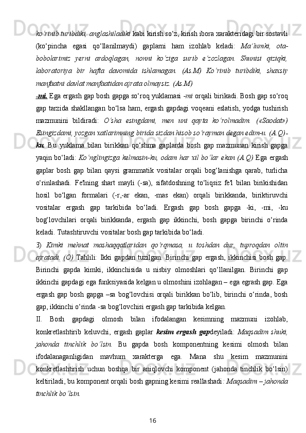 ko‘rinib turibdiki, anglashiladiki  kabi kirish so‘z, kirish ibora xarakteridagi bir sostavli
(ko‘pincha   egasi   qo‘llanilmaydi)   gaplarni   ham   izohlab   keladi:   Ma’lumki,   ota-
bobolarimiz   yerni   ardoqlagan,   nonni   ko‘ziga   surib   e’zozlagan.   Shunisi   qiziqki,
laboratoriya   bir   hafta   davomida   ishlamagan.   (As.M)   Ko‘rinib   turibdiki,   shaxsiy
manfaatni davlat manfaatidan ajrata olmaysiz. (As.M)
-mi.  Ega ergash gap bosh gapga so‘roq yuklamasi  -mi  orqali birikadi. Bosh gap so‘roq
gap  tarzida   shakllangan   bo‘lsa   ham,  ergash   gapdagi   voqeani   eslatish,   yodga   tushirish
mazmunini   bildiradi:   O‘sha   esingdami,   men   uni   qayta   ko‘rolmadim.   («Saodat»)
Esingizdami, yozgan xatlarimning birida sizdan hisob so‘rayman degan edim-u. (A.Q) -
ku.   Bu   yuklama   bilan   birikkan   qo‘shma   gaplarda   bosh   gap   mazmunan   kirish   gapga
yaqin bo‘ladi:   Ko‘nglingizga kelmasin-ku, odam har xil bo‘lar ekan (A.Q)   Ega ergash
gaplar   bosh   gap   bilan   qaysi   grammatik   vositalar   orqali   bog‘lanishga   qarab,   turlicha
o‘rinlashadi.   Fe'lning   shart   mayli   (-sa),   sifatdoshning   to‘liqsiz   fe'l   bilan   birikishidan
hosil   bo‘lgan   formalari   (-r,-ar   ekan,   -mas   ekan)   orqali   birikkanda,   biriktiruvchi
vositalar   ergash   gap   tarkibida   bo‘ladi.   Ergash   gap   bosh   gapga   -ki,   -mi,   -ku
bog‘lovchilari   orqali   birikkanda,   ergash   gap   ikkinchi,   bosh   gapga   birinchi   o‘rinda
keladi. Tutashtiruvchi vositalar bosh gap tarkibida bo‘ladi. 
3)   Kimki   mehnat   mashaqqatlaridan   qo‘rqmasa,   u   toshdan   dur,   tuproqdan   oltin
ajratadi.   (O)   Tahlili:   Ikki   gapdan   tuzilgan.   Birinchi   gap   ergash,   ikkinchisi   bosh   gap.
Birinchi   gapda   kimki,   ikkinchisida   u   nisbiy   olmoshlari   qo‘llanilgan.   Birinchi   gap
ikkinchi gapdagi ega funksiyasida kelgan u olmoshini izohlagan – ega egrash gap. Ega
ergash  gap  bosh   gapga  –sa   bog‘lovchisi   orqali  birikkan  bo‘lib,  birinchi   o‘rinda,  bosh
gap, ikkinchi o‘rinda -sa bog‘lovchisi ergash gap tarkibida kelgan. 
II.   Bosh   gapdagi   olmosh   bilan   ifodalangan   kesimning   mazmuni   izohlab,
konkretlashtirib   keluvchi,   ergash   gaplar   kesim   ergash   gap deyiladi:   Maqsadim   shuki,
jahonda   tinchlik   bo‘lsin.   Bu   gapda   bosh   komponentning   kesimi   olmosh   bilan
ifodalanaganligidan   mavhum   xarakterga   ega.   Mana   shu   kesim   mazmunini
konkretlashtirish   uchun   boshqa   bir   aniqlovchi   komponent   (jahonda   tinchlik   bo‘lsin)
keltiriladi, bu komponent orqali bosh gapning kesimi reallashadi : Maqsadim – jahonda
tinchlik bo‘lsin. 
16 