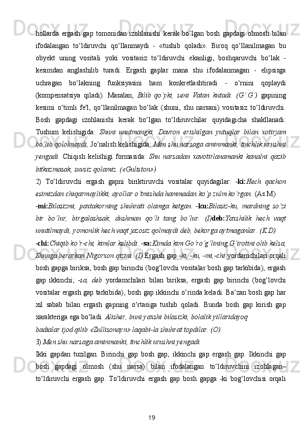 hollarda   ergash   gap   tomonidan   izohlanishi   kerak   bo‘lgan   bosh   gapdagi   olmosh   bilan
ifodalangan   to‘ldiruvchi   qo‘llanmaydi   -   «tushib   qoladi».   Biroq   qo‘llanilmagan   bu
obyekt   uning   vositali   yoki   vositasiz   to‘ldiruvchi   ekanligi,   boshqaruvchi   bo‘lak   -
kesimdan   anglashilib   turadi.   Ergash   gaplar   mana   shu   ifodalanmagan   -   elipsisga
uchragan   bo‘lakning   funksiyasini   ham   konkretlashtiradi   -   o‘rnini   qoplaydi
(kompensatsiya   qiladi).   Masalan,   Bilib   qo‘yki,   seni   Vatan   kutadi.   (G‘.G‘)   gapining
kesimi   o‘timli   fe'l,   qo‘llanilmagan   bo‘lak   (shuni,   shu   narsani)   vositasiz   to‘ldiruvchi.
Bosh   gapdagi   izohlanishi   kerak   bo‘lgan   to‘ldiruvchilar   quyidagicha   shakllanadi:
Tushum   kelishigida:   Shuni   unutmangki,   Davron   erishilgan   yutuqlar   bilan   xotirjam
bo‘lib qololmaydi.  Jo‘nalish kelishigida:  Men shu narsaga aminmanki, tinchlik urushni
yengadi.   Chiqish   kelishigi   formasida:   Shu   narsadan   xavotirlanamanki   kanalni   qazib
bitkazmasak, suvsiz qolamiz. («Guliston»)
2)   To‘ldiruvchi   ergash   gapni   biriktiruvchi   vositalar   quyidagilar:   -ki: Hech   qachon
esimizdan chiqarmaylikki, ayollar o‘tmishda hammadan ko‘p zulm ko‘rgan . (As.M)
-mi: Bilasizmi,   paxtakorning   shuhrati   olamga   ketgan .   -ku: Bilasiz-ku,   mardning   so‘zi
bir   bo‘lur,   birgalashsak,   dushman   qo‘li   tang   bo‘lur.   (I) deb: Yaxshilik   hech   vaqt
unutilmaydi, yomonlik hech vaqt jazosiz qolmaydi deb, bekorga aytmaganlar. (K.D)
-chi: Chiqib ko‘r-chi, kimlar kelibdi .  -sa: Kimda kim Go‘ro‘g‘lining G‘irotini olib kelsa,
Shunga berarkan Nigorxon qizini. (I)  Ergash gap  -ki, -ku, -mi,-chi  yordamchilari orqali
bosh gapga biriksa, bosh gap birinchi (bog‘lovchi vositalar bosh gap tarkibida), ergash
gap   ikkinchi;   -sa,   deb   yordamchilari   bilan   biriksa,   ergash   gap   birinchi   (bog‘lovchi
vositalar ergash gap tarkibida), bosh gap ikkinchi o‘rinda keladi. Ba’zan bosh gap har
xil   sabab   bilan   ergash   gapning   o‘rtasiga   tushib   qoladi.   Bunda   bosh   gap   kirish   gap
xarakteriga ega bo‘ladi.  Alisher, buni yaxshi bilasizki, bolalik yillaridayoq 
badialar ijod qilib «Zullisonayn» laqabi-la shuhrat topdilar. (O)
3)  Men shu narsaga aminmanki, tinchlik urushni yengadi.
Ikki   gapdan   tuzilgan.   Birinchi   gap   bosh   gap,   ikkinchi   gap   ergash   gap.   Ikkinchi   gap
bosh   gapdagi   olmosh   (shu   narsa)   bilan   ifodalangan   to‘ldiruvchini   izohlagan–
to‘ldiruvchi   ergash   gap.   To‘ldiruvchi   ergash   gap   bosh   gapga   -ki   bog‘lovchisi   orqali
19 