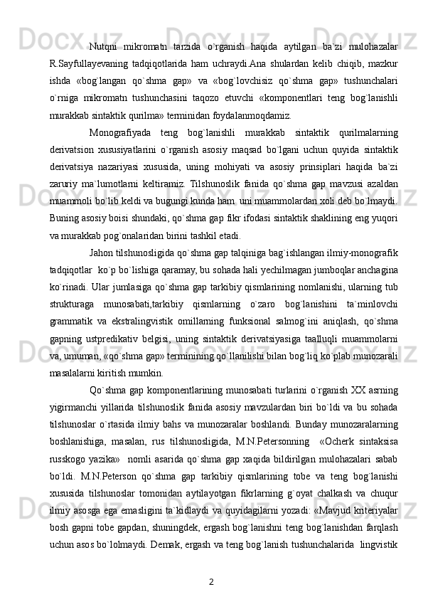 Nutqni   mikromatn   tarzida   o`rganish   haqida   aytilgan   ba`zi   mulohazalar
R.Sayfullayevaning   tadqiqotlarida   ham   uchraydi.Ana   shulardan   kelib   chiqib,   mazkur
ishda   «bog`langan   qo`shma   gap»   va   «bog`lovchisiz   qo`shma   gap»   tushunchalari
o`rniga   mikromatn   tushunchasini   taqozo   etuvchi   «komponentlari   teng   bog`lanishli
murakkab sintaktik qurilma» terminidan foydalanmoqdamiz.
Monografiyada   teng   bog`lanishli   murakkab   sintaktik   qurilmalarning
derivatsion   xususiyatlarini   o`rganish   asosiy   maqsad   bo`lgani   uchun   quyida   sintaktik
derivatsiya   nazariyasi   xususida,   uning   mohiyati   va   asosiy   prinsiplari   haqida   ba`zi
zaruriy   ma`lumotlarni   keltiramiz.   Tilshunoslik   fanida   qo`shma   gap   mavzusi   azaldan
muammoli bo`lib keldi va bugungi kunda ham  uni muammolardan xoli deb bo`lmaydi.
Buning asosiy boisi shundaki, qo`shma gap fikr ifodasi sintaktik shaklining eng yuqori
va murakkab pog`onalaridan birini tashkil etadi.
Jahon tilshunosligida qo`shma gap talqiniga bag`ishlangan ilmiy-monografik
tadqiqotlar  ko`p bo`lishiga qaramay, bu sohada hali yechilmagan jumboqlar anchagina
ko`rinadi. Ular  jumlasiga qo`shma gap tarkibiy qismlarining nomlanishi, ularning tub
strukturaga   munosabati,tarkibiy   qismlarning   o`zaro   bog`lanishini   ta`minlovchi
grammatik   va   ekstralingvistik   omillarning   funksional   salmog`ini   aniqlash,   qo`shma
gapning   ustpredikativ   belgisi,   uning   sintaktik   derivatsiyasiga   taalluqli   muammolarni
va, umuman, «qo`shma gap» terminining qo`llanilishi bilan bog`liq ko`plab munozarali
masalalarni kiritish mumkin.
Qo`shma gap komponentlarining munosabati turlarini o`rganish XX asrning
yigirmanchi   yillarida  tilshunoslik  fanida asosiy  mavzulardan  biri  bo`ldi  va  bu  sohada
tilshunoslar   o`rtasida   ilmiy   bahs   va   munozaralar   boshlandi.   Bunday   munozaralarning
boshlanishiga,   masalan,   rus   tilshunosligida,   M.N.Petersonning     «Ocherk   sintaksisa
russkogo   yazika»     nomli   asarida   qo`shma   gap   xaqida   bildirilgan   mulohazalari   sabab
bo`ldi.   M.N.Peterson   qo`shma   gap   tarkibiy   qismlarining   tobe   va   teng   bog`lanishi
xususida   tilshunoslar   tomonidan   aytilayotgan   fikrlarning   g`oyat   chalkash   va   chuqur
ilmiy asosga ega emasligini  ta`kidlaydi  va quyidagilarni yozadi:  «Mavjud kriteriyalar
bosh gapni tobe gapdan, shuningdek, ergash bog`lanishni teng bog`lanishdan farqlash
uchun asos bo`lolmaydi. Demak, ergash va teng bog`lanish tushunchalarida  lingvistik
2 