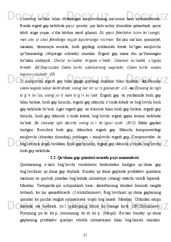 o‘shaning   so‘zlari   bilan   ifodalangan   aniqlovchining   ma’nosini   ham   oydinlashtiradi.
Bunda ergash gap tarkibida  qaysi, qanday, qay  kabi nisbiy olmoshlar qatnashadi: qaysi
kitob   sizga   yoqsa,   o‘sha   kitobni   xarid   qilamiz.   Siz   qaysi   fakultetni   lozim   ko‘rsangiz,
men   shu   (o‘sha)   fakultetga   hujjat   topshirishga   roziman .   Ba’zan   ma’lum   qonuniyat,
masalan,   ekonimiya   asosida,   bosh   gapdagi   izohlanishi   kerak   bo‘lgan   aniqlovchi
qo‘llanmasligi   (ellipsisga   uchrashi)   mumkin.   Ergash   gap   mana   shu   qo‘llanmagan
bo‘lakni   izohlaydi.   Umrlar   bo‘ladiki,   tirigida   o‘likdir,   Odamlar   bo‘ladiki,   o‘ligida
tirikdir.   (M.Shayxzoda)   Odam   borki,   odamlarning   naqshidir,   Odam   borki,   undan
hayvon yaxshidir. (N) 
2)   Aniqlovchi   ergash   gap   bosh   gapga   quyidagi   vositalar   bilan   birikadi:   -ki: Shunday
odam haqida xabar keltirdimki, uning har bir so‘zi gavhardir. (O)  -sa: Kimning ko‘ngli
to‘g‘ri   bo‘lsa,   uning   yo‘li   ham   to‘g‘ri   bo‘ladi.   Ergash   gap   -ki   yordamida   bosh   gap
bilan biriksa, bosh gap birinchi, ergash gap ikkinchi o‘rinda keladi va bog‘lovchi bosh
gap tarkibida bo‘ladi. Agar ergash gap -sa elementi bilan bosh gap biriksa, ergash gap
birinchi,   bosh   gap   ikkinchi   o‘rinda   keladi,   bog‘lovchi   ergash   gapni   kesimi   tarkibida
bo‘ladi.   Bu   shunday   ajib   diyorki,   uning   zo‘r   ko‘zgusi   oydir.   (H.O)   Ikkita   gapdan
tuzilgan.   Birinchisi   bosh   gap,   ikkinchisi   ergash   gap.   Ikkinchi   komponentdagi
aniqlovchi   (shunday   olmoshni)   izohlagan   –   aniqlovchi   ergash   gap.   Komponentlar   -ki
bog‘lovchisi orqali birikkan; bosh gap birinchi, ergash gap ikkinchi o‘rinda, bog‘lovchi
bosh gap tarkibida.
2.2.  Qo'shma gap qismlari orasida payt munosabati
Qismlarining   o`zaro   bog`lovchi   vositalarsiz   birikishidan   tuzilgan   qo`shma   gap
bog`lovchisiz   qo`shma   gap   deyiladi.   Bunday   qo`shma   gaplarda   predikativ   qismlarni
mazmun   va   qurilish   jihatdan   bog`lashda   intonatsiya   (ohang)   etakchi   vazifa   bajaradi.
Masalan:   Tashqarida   qor   uchqunlanib   turar ,   daraxtlarning   shoxlari   kumush   rangda
tovlanib,   ko`zni   qamashtirardi.   (J.Abdullaxonov).   Bog`lovchisiz   qo`shma   gaplarning
qismlari   ko`pincha   tenglik   intonatsiyasi   orqali   bog`lanadi.   Masalan:   Oldindan   salqin
shabada   esa   boshladi,   yo`l   qishloqning   tutzor   ko`chasiga   kirdi.   (SH.Xolmirzaev).
Piyozning   po`sti   ko`p,   yomonning   do`sti   ko`p.   (Maqol).   Ba’zan   bunday   qo`shma
gaplarning   predikativ   qismlari   tobelik   intonatsiyasi   bilan   bog`lanishi   mumkin.
21 