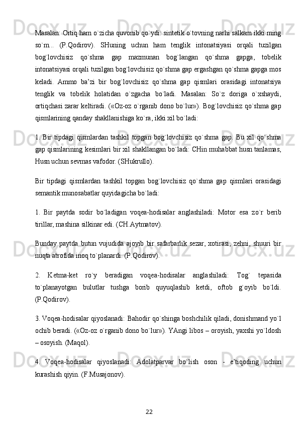 Masalan: Ortiq ham o`zicha quvonib qo`ydi: sintetik o`tovning narhi salkam ikki ming
so`m...   (P.Qodirov).   SHuning   uchun   ham   tenglik   intonatsiyasi   orqali   tuzilgan
bog`lovchisiz   qo`shma   gap   mazmunan   bog`langan   qo`shma   gapga,   tobelik
intonatsiyasi orqali tuzilgan bog`lovchisiz qo`shma gap ergashgan qo`shma gapga mos
keladi.   Ammo   ba’zi   bir   bog`lovchisiz   qo`shma   gap   qismlari   orasidagi   intonatsiya
tenglik   va   tobelik   holatidan   o`zgacha   bo`ladi.   Masalan:   So`z   doriga   o`xshaydi,
ortiqchasi zarar keltiradi. («Oz-oz o`rganib dono bo`lur»). Bog`lovchisiz qo`shma gap
qismlarining qanday shakllanishiga ko`ra, ikki xil bo`ladi:
1.   Bir   tipdagi   qismlardan   tashkil   topgan   bog`lovchisiz   qo`shma   gap.   Bu   xil   qo`shma
gap qismlarining kesimlari bir xil shakllangan bo`ladi: CHin muhabbat husn tanlamas,
Husn uchun sevmas vafodor. (SHukrullo).
Bir   tipdagi   qismlardan   tashkil   topgan   bog`lovchisiz   qo`shma   gap   qismlari   orasidagi
semantik munosabatlar quyidagicha bo`ladi:
1.   Bir   paytda   sodir   bo`ladigan   voqea-hodisalar   anglashiladi:   Motor   esa   zo`r   berib
tirillar, mashina silkinar edi. (CH.Aytmatov).
Bunday   paytda   butun   vujudida   ajoyib   bir   safarbarlik   sezar,   xotirasi,   zehni,   shuuri   bir
nuqta atrofida inoq to`planardi. (P.Qodirov).
2.   Ketma-ket   ro`y   beradigan   voqea-hodisalar   anglashiladi:   Tog`   tepasida
to`planayotgan   bulutlar   tushga   borib   quyuqlashib   ketdi,   oftob   g`oyib   bo`ldi.
(P.Qodirov).
3. Voqea-hodisalar qiyoslanadi: Bahodir qo`shinga boshchilik qiladi, donishmand yo`l
ochib beradi. («Oz-oz o`rganib dono bo`lur»). YAngi libos – oroyish, yaxshi yo`ldosh
– osoyish. (Maqol).
4.   Voqea-hodisalar   qiyoslanadi:   Adolatparvar   bo`lish   oson   -   e’tiqoding   uchun
kurashish qiyin. (F.Musajonov).
22 