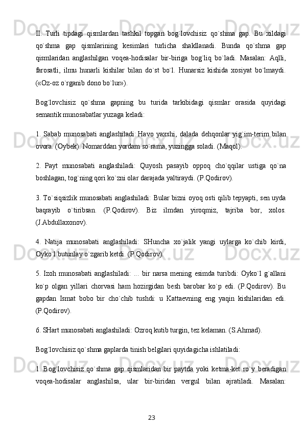 II.   Turli   tipdagi   qismlardan   tashkil   topgan   bog`lovchisiz   qo`shma   gap.   Bu   xildagi
qo`shma   gap   qismlarining   kesimlari   turlicha   shakllanadi.   Bunda   qo`shma   gap
qismlaridan   anglashilgan   voqea-hodisalar   bir-biriga   bog`liq   bo`ladi.   Masalan:   Aqlli,
farosatli,   ilmu   hunarli   kishilar   bilan   do`st   bo`l.   Hunarsiz   kishida   xosiyat   bo`lmaydi.
(«Oz-oz o`rganib dono bo`lur»).
Bog`lovchisiz   qo`shma   gapning   bu   turida   tarkibidagi   qismlar   orasida   quyidagi
semantik munosabatlar yuzaga keladi:
1.   Sabab   munosabati   anglashiladi:   Havo   yaxshi ,   dalada   dehqonlar   yig`im-terim   bilan
ovora. (Oybek). Nomarddan yordam so`rama, yuzingga soladi. (Maqol).
2.   Payt   munosabati   anglashiladi:   Quyosh   pasayib   oppoq   cho`qqilar   ustiga   qo`na
boshlagan, tog`ning qori ko`zni olar darajada yaltiraydi. (P.Qodirov).
3. To`siqsizlik munosabati anglashiladi: Bular bizni oyoq osti qilib tepyapti, sen uyda
baqrayib   o`tiribsan.   (P.Qodirov).   Biz   ilmdan   yiroqmiz,   tajriba   bor,   xolos.
(J.Abdullaxonov).
4.   Natija   munosabati   anglashiladi:   SHuncha   xo`jalik   yangi   uylarga   ko`chib   kirdi,
Oyko`l butunlay o`zgarib ketdi. (P.Qodirov).
5.   Izoh   munosabati   anglashiladi:   ...   bir   narsa   mening   esimda   turibdi:   Oyko`l   g`allani
ko`p   olgan   yillari   chorvasi   ham   hozirgidan   besh   barobar   ko`p   edi.   (P.Qodirov).   Bu
gapdan   Ismat   bobo   bir   cho`chib   tushdi:   u   Kattaevning   eng   yaqin   kishilaridan   edi.
(P.Qodirov).
6. SHart munosabati anglashiladi: Ozroq kutib turgin, tez kelaman. (S.Ahmad).
Bog`lovchisiz qo`shma gaplarda tinish belgilari quyidagicha ishlatiladi:
1.   Bog`lovchisiz   qo`shma   gap   qismlaridan   bir   paytda   yoki   ketma-ket   ro`y   beradigan
voqea-hodisalar   anglashilsa,   ular   bir-biridan   vergul   bilan   ajratiladi.   Masalan:
23 