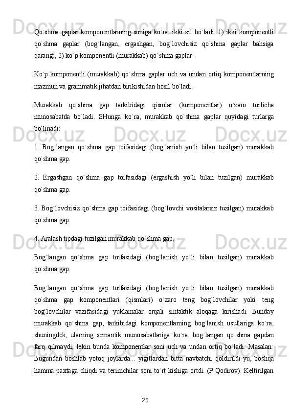 Qo`shma  gaplar komponentlarning soniga  ko`ra, ikki  xil  bo`ladi: 1)  ikki komponentli
qo`shma   gaplar   (bog`langan,   ergashgan,   bog`lovchisiz   qo`shma   gaplar   bahsiga
qarang), 2) ko`p komponentli (murakkab) qo`shma gaplar.
Ko`p   komponentli   (murakkab)   qo`shma   gaplar   uch   va   undan   ortiq   komponentlarning
mazmun va grammatik jihatdan birikishidan hosil bo`ladi.
Murakkab   qo`shma   gap   tarkibidagi   qismlar   (komponentlar)   o`zaro   turlicha
munosabatda   bo`ladi.   SHunga   ko`ra,   murakkab   qo`shma   gaplar   quyidagi   turlarga
bo`linadi:
1.   Bog`langan   qo`shma   gap   toifasidagi   (bog`lanish   yo`li   bilan   tuzilgan)   murakkab
qo`shma gap.
2.   Ergashgan   qo`shma   gap   toifasidagi   (ergashish   yo`li   bilan   tuzilgan)   murakkab
qo`shma gap.
3. Bog`lovchisiz qo`shma  gap toifasidagi  (bog`lovchi  vositalarsiz  tuzilgan)  murakkab
qo`shma gap.
4. Aralash tipdagi tuzilgan murakkab qo`shma gap.
Bog`langan   qo`shma   gap   toifasidagi   (bog`lanish   yo`li   bilan   tuzilgan)   murakkab
qo`shma gap.
Bog`langan   qo`shma   gap   toifasidagi   (bog`lanish   yo`li   bilan   tuzilgan)   murakkab
qo`shma   gap   komponentlari   (qismlari)   o`zaro   teng   bog`lovchilar   yoki   teng
bog`lovchilar   vazifasidagi   yuklamalar   orqali   sintaktik   aloqaga   kirishadi.   Bunday
murakkab   qo`shma   gap,   tarkibidagi   komponentlarning   bog`lanish   usullariga   ko`ra,
shuningdek,   ularning   semantik   munosabatlariga   ko`ra,   bog`langan   qo`shma   gapdan
farq   qilmaydi,   lekin   bunda   komponentlar   soni   uch   va   undan   ortiq   bo`ladi.   Masalan:
Bugundan   boshlab   yotoq   joylarda...   yigitlardan   bitta   navbatchi   qoldirildi-yu,   boshqa
hamma paxtaga chiqdi va terimchilar soni to`rt kishiga ortdi. (P.Qodirov). Keltirilgan
25 