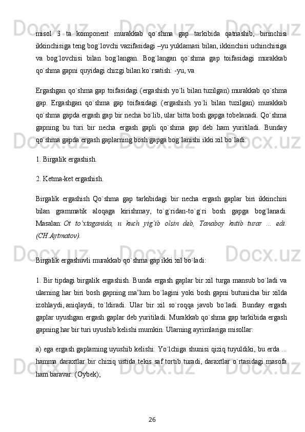 misol   3   ta   komponent   murakkab   qo`shma   gap   tarkibida   qatnashib,   birinchisi
ikkinchisiga teng bog`lovchi vazifasidagi –yu yuklamasi bilan, ikkinchisi uchinchisiga
va   bog`lovchisi   bilan   bog`langan.   Bog`langan   qo`shma   gap   toifasidagi   murakkab
qo`shma gapni quyidagi chizgi bilan ko`rsatish: -yu, va
Ergashgan qo`shma gap toifasidagi (ergashish yo`li bilan tuzilgan) murakkab qo`shma
gap.   Ergashgan   qo`shma   gap   toifasidagi   (ergashish   yo`li   bilan   tuzilgan)   murakkab
qo`shma gapda ergash gap bir necha bo`lib, ular bitta bosh gapga tobelanadi. Qo`shma
gapning   bu   turi   bir   necha   ergash   gapli   qo`shma   gap   deb   ham   yuritiladi.   Bunday
qo`shma gapda ergash gaplarning bosh gapga bog`lanishi ikki xil bo`ladi:
1. Birgalik ergashish.
2. Ketma-ket ergashish.
Birgalik   ergashish   Qo`shma   gap   tarkibidagi   bir   necha   ergash   gaplar   biri   ikkinchisi
bilan   grammatik   aloqaga   kirishmay,   to`g`ridan-to`g`ri   bosh   gapga   bog`lanadi.
Masalan:   Ot   to`xtaganida,   u   kuch   yig`ib   olsin   deb,   Tanaboy   kutib   turar   ...   edi.
(CH.Aytmatov). 
Birgalik ergashuvli murakkab qo`shma gap ikki xil bo`ladi:
1. Bir tipdagi birgalik ergashish. Bunda ergash gaplar bir xil turga mansub bo`ladi va
ularning  har  biri   bosh  gapning  ma’lum   bo`lagini  yoki  bosh   gapni   butunicha   bir  xilda
izohlaydi,   aniqlaydi ,   to`ldiradi.   Ular   bir   xil   so`roqqa   javob   bo`ladi.   Bunday   ergash
gaplar uyushgan ergash gaplar deb yuritiladi. Murakkab qo`shma gap tarkibida ergash
gapning har bir turi uyushib kelishi mumkin. Ularning ayrimlariga misollar:
a) ega ergash gaplarning uyushib kelishi: Yo`lchiga shunisi qiziq tuyuldiki, bu erda ...
hamma   daraxtlar   bir   chiziq   ustida   tekis   saf   tortib   turadi,   daraxtlar   o`rtasidagi   masofa
ham baravar. (Oybek);
26 