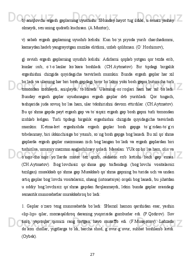 b) aniqlovchi ergash gaplarning uyushishi: SHunday hayot  tug`ildiki, u sensiz yashay
olmaydi, sen uning qudratli kuchisan. (A.Muxtor);
v)   sabab   ergash   gaplarning   uyushib   kelishi:   Kun   bo`yi   piyoda   yurib   charchadimmi,
karnaydan hadeb yangrayotgan muzika elitdimi, uxlab qolibman. (O`.Hoshimov);
g)   ravish   ergash   gaplarning   uyushib   kelishi:   Adirlarni   qoplab   yotgan   qor   tezda   erib,
kunlar   isib,   o`t-o`lanlar   ko`kara   boshladi.   (CH.Aytmatov).   Bir   tipdagi   birgalik
ergashishni   chizgida   quyidagicha   tasvirlash   mumkin:   Bunda   ergash   gaplar   har   xil
bo`ladi va ularning har biri bosh gapdagi biror bo`lakni yoki bosh gapni butunicha turli
tomondan   izohlaydi,   aniqlaydi,   to`ldiradi.   Ularning   so`roqlari   ham   har   xil   bo`ladi.
Bunday   ergash   gaplar   uyushmagan   ergash   gaplar   deb   yuritiladi:   Qor   tingach,
tashqarida  juda  sovuq   bo`lsa   ham,  ular   tekshirishni  davom  ettirdilar.  (CH.Aytmatov).
Bu qo`shma gapda payt ergash gap va to`siqsiz ergash gap bosh gapni turli tomondan
izohlab   kelgan.   Turli   tipdagi   birgalik   ergashishni   chizgida   quyidagicha   tasvirlash
mumkin:   Ketma-ket   ergashishda   ergash   gaplar   bosh   gapga   to`g`ridan-to`g`ri
tobelanmay, biri ikkinchisiga bo`ysunib, so`ng bosh gapga bog`lanadi. Bu xil qo`shma
gaplarda   ergash   gaplar   mazmunan   zich   bog`langan   bo`ladi   va   ergash   gaplardan   biri
tushirilsa, umumiy mazmun anglashilmay qoladi. Masalan: YUk oz bo`lsa ham, olis va
o`nqir-cho`nqir   yo`llarda   motor   tez   qizib,   radiator   erib   ketishi   hech   gap   emas.
(CH.Aytmatov).   Bog`lovchisiz   qo`shma   gap   toifasidagi   (bog`lovchi   vositalarsiz
tuzilgan) murakkab qo`shma gap Murakkab qo`shma gapning bu turida uch va undan
ortiq gaplar bog`lovchi vositalarsiz, ohang (intonatsiya) orqali bog`lanadi, bu jihatdan
u   oddiy   bog`lovchisiz   qo`shma   gapdan   farqlanmaydi,   lekin   bunda   gaplar   orasidagi
semantik munosabatlar murakkabroq bo`ladi:
1.   Gaplar   o`zaro   teng   munosabatda   bo`ladi:   SHamol   hamon   qarshidan   esar,   yashin
«lip-lip»   qilar,   momaqaldiroq   daraning   yuqorisida   gumburlar   edi.   (P.Qodirov).   Suv
tiniq,   yaproqlar   qirmizi   rang   tortgan,   havo   musaffo   edi.   (F.Musajonov).   Lahzada
do`kon   chollar,   yigitlarga   to`ldi,   barcha   shod ,   g`ovur-g`uvur,   suhbat   boshlanib   ketdi.
(Oybek).
27 