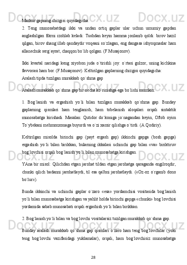 Mazkur gapning chizgisi quyidagicha:
2.   Teng   munosabatdagi   ikki   va   undan   ortiq   gaplar   ular   uchun   umumiy   gapdan
anglashilgan   fikrni   izohlab   keladi:   Tushdan   keyin   hamma   jonlanib   qoldi:   birov   hazil
qilgan, birov shang`illab qandaydir voqeani so`zlagan, eng dangasa ishyoqmaslar ham
allanechuk serg`ayrat, chaqqon bo`lib qolgan. (F.Musajonov).
Ikki   kvartal   naridagi   keng   xiyobon   juda   o`tirishli   joy:   o`rtasi   gulzor,   uning   kichkina
favvorasi ham bor. (F.Musajonov). Keltirilgan gaplarning chizgisi quyidagicha:
Aralash tipda tuzilgan murakkab qo`shma gap
Aralash murakkab qo`shma gap bir necha ko`rinishga ega bo`lishi mumkin:
1.   Bog`lanish   va   ergashish   yo`li   bilan   tuzilgan   murakkab   qo`shma   gap.   Bunday
gaplarning   qismlari   ham   tenglanish,   ham   tobelanish   aloqalari   orqali   sintaktik
munosabatga   kirishadi.   Masalan:   Qutidor   do`koniga   jo`nagandan   keyin,   Oftob   oyim
To`ybekani mehmonxonaga buyurdi va o`zi xamir qilishga o`tirdi. (A.Qodiriy).
Keltirilgan   misolda   birinchi   gap   (payt   ergash   gap)   ikkinchi   gapga   (bosh   gapga)
ergashish   yo`li   bilan   birikkan,   bularning   ikkalasi   uchinchi   gap   bilan   «va»   biriktiruv
bog`lovchisi orqali bog`lanish yo`li bilan munosabatga kirishgan.
YAna bir misol: Qilichdan etgan jarohat tildan etgan jarohatga qaraganda engilroqdir,
chunki   qilich  badanni  jarohatlaydi,  til   esa  qalbni  jarohatlaydi.  («Oz-oz  o`rganib  dono
bo`lur»).
Bunda   ikkinchi   va   uchinchi   gaplar   o`zaro   «esa»   yordamchisi   vositasida   bog`lanish
yo`li bilan munosabatga kirishgan va yahlit holda birinchi gapga «chunki» bog`lovchisi
yordamida sabab munosabati orqali ergashish yo`li bilan birikkan.
2. Bog`lanish yo`li bilan va bog`lovchi vositalarsiz tuzilgan murakkab qo`shma gap.
Bunday aralash murakkab qo`shma gap qismlari o`zaro ham  teng bog`lovchilar (yoki
teng   bog`lovchi   vazifasidagi   yuklamalar),   orqali,   ham   bog`lovchisiz   munosabatga
28 