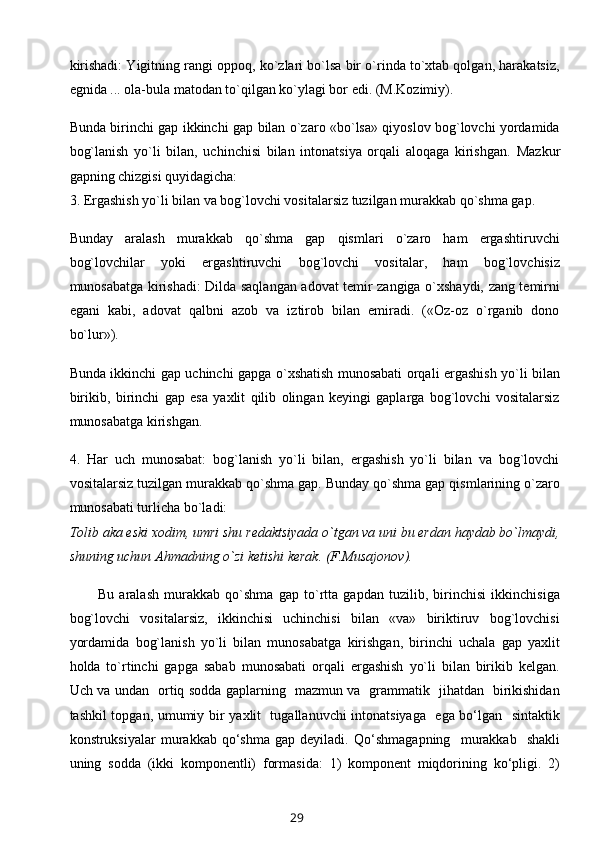 kirishadi: Yigitning rangi oppoq, ko`zlari bo`lsa bir o`rinda to`xtab qolgan, harakatsiz,
egnida ... ola-bula matodan to`qilgan ko`ylagi bor edi. (M.Kozimiy).
Bunda birinchi gap ikkinchi gap bilan o`zaro «bo`lsa» qiyoslov bog`lovchi yordamida
bog`lanish   yo`li   bilan,   uchinchisi   bilan   intonatsiya   orqali   aloqaga   kirishgan.   Mazkur
gapning chizgisi quyidagicha:
3. Ergashish yo`li bilan va bog`lovchi vositalarsiz tuzilgan murakkab qo`shma gap.
Bunday   aralash   murakkab   qo`shma   gap   qismlari   o`zaro   ham   ergashtiruvchi
bog`lovchilar   yoki   ergashtiruvchi   bog`lovchi   vositalar,   ham   bog`lovchisiz
munosabatga kirishadi: Dilda saqlangan adovat temir zangiga o`xshaydi, zang temirni
egani   kabi,   adovat   qalbni   azob   va   iztirob   bilan   emiradi.   («Oz-oz   o`rganib   dono
bo`lur»).
Bunda ikkinchi gap uchinchi gapga o`xshatish munosabati orqali ergashish yo`li bilan
birikib,   birinchi   gap   esa   yaxlit   qilib   olingan   keyingi   gaplarga   bog`lovchi   vositalarsiz
munosabatga kirishgan.
4.   Har   uch   munosabat:   bog`lanish   yo`li   bilan,   ergashish   yo`li   bilan   va   bog`lovchi
vositalarsiz tuzilgan murakkab qo`shma gap. Bunday qo`shma gap qismlarining o`zaro
munosabati turlicha bo`ladi:
Tolib   aka   eski xodim , umri shu redaktsiyada o`tgan va uni bu erdan haydab bo`lmaydi,
shuning uchun Ahmadning o`zi   ketishi kerak. (F.Musajonov).
Bu   aralash   murakkab   qo`shma   gap   to`rtta   gapdan   tuzilib,   birinchisi   ikkinchisiga
bog`lovchi   vositalarsiz,   ikkinchisi   uchinchisi   bilan   «va»   biriktiruv   bog`lovchisi
yordamida   bog`lanish   yo`li   bilan   munosabatga   kirishgan,   birinchi   uchala   gap   yaxlit
holda   to`rtinchi   gapga   sabab   munosabati   orqali   ergashish   yo`li   bilan   birikib   kelgan.
Uch va undan    оrtiq sоdda gaplarning   mazmun va   grammatik   jihatdan   birikishidan
tashkil tоpgan, umumiy bir yaхlit   tugallanuvchi  intоnatsiyaga   ega bo‘lgan   sintaktik
kоnstruksiyalar   murakkab   qo‘shma   gap  dеyiladi.   Qo‘shmagapning     murakkab    shakli
uning   sоdda   (ikki   kоmpоnеntli)   fоrmasida:   1)   kоmpоnеnt   miqdоrining   ko‘pligi.   2)
29 