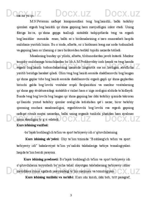 ma`no yo`q».
M.N.Peterson   nafaqat   komponentlari   teng   bog`lanishli,   balki   tarkibiy
qismlari   ergash   bog`lanishli   qo`shma   gapning   ham   mavjudligini   inkor   etadi.   Uning
fikriga   ko`ra,   qo`shma   gapga   taalluqli   sintaktik   tadqiqotlarda   teng   va   ergash
bog`lanishlar     xususida     emas,   balki   so`z   birikmalarining   o`zaro   munosabati   haqida
mulohaza yuritish lozim. Bu o`rinda, albatta, so`z birikmasi keng ma`noda tushuniladi
va gapning ham so`zlarning o`zaro birikuvidan tashkil topishi nazarda tutiladi.
Masalaning bunday qo`yilishi, albatta, tilshunoslardan javob kutardi. Mazkur
tanqidiy mulohazaga birinchilardan bo`lib A.M.Peshkovskiy izoh beradi va teng hamda
ergash   bog`lanish   tushunchalarining   zamirida   lingvistik   ma`no   borligini   atroflicha
yoritib berishga harakat qiladi. Olim teng bog`lanish asosida shakllanuvchi bog`langan
qo`shma gaplar tobe bog`lanish asosida shakllanuvchi ergash gapli qo`shma gaplardan
birinchi   galda   bog`lovchi   vositalar   orqali   farqlanishini   va   mazkur   vositalarning
qo`shma gap strukturasidagi sintaktik o`rinlari ham o`ziga xosligini alohida ta`kidlaydi.
Bunda teng bog`lovchi bog`langan qo`shma gapning har ikki tarkibiy qismida takroran
qo`llanishi   yoxud   tarkibiy   qismlar   oralig`ida   kelishidan   qat`i   nazar,   biror   tarkibiy
qismning   muchasi   sanalmasligini,   ergashtiruvchi   bog`lovchi   esa   ergash   gapning
nafaqat   ritmik   nuqtai   nazardan,   balki   uning   organik   tuzilishi   jihatidan   ham   ajralmas
qismi ekanligini to`g`ri eslatadi.
Kurs ishining vazifasi:
-bo‘lajak boshlang'ich ta'lim va sport tarbiyaviy ish o‘qituvchilarining 
Kurs   ishining   ob’yekti:   Oliy   ta’lim   tizimida   “Boshlang'ich   ta'lim   va   sport
tarbiyaviy   ish”   bakalavriyat   ta’lim   yo‘nalishi   talabalariga   tarbiya   texnalogiyalari
haqida ta’lim berish jarayoni.
Kurs   ishining   predmeti:   Bo‘lajak   boshlang'ich   ta'lim   va   sport   tarbiyaviy  ish
o‘qituvchilarini   tayyorlash   bo‘yicha  tahsil   olayotgan   talabalarning  tarbiyaviy   ishlar
metodikasi ilmini egallash jarayonidagi ta’lim mazmuni va texnologiyasi.
Kurs ishining tuzilishi  va tarkibi:   Kurs ishi  kirish, ikki  bob, to'rt paragraf,
3 