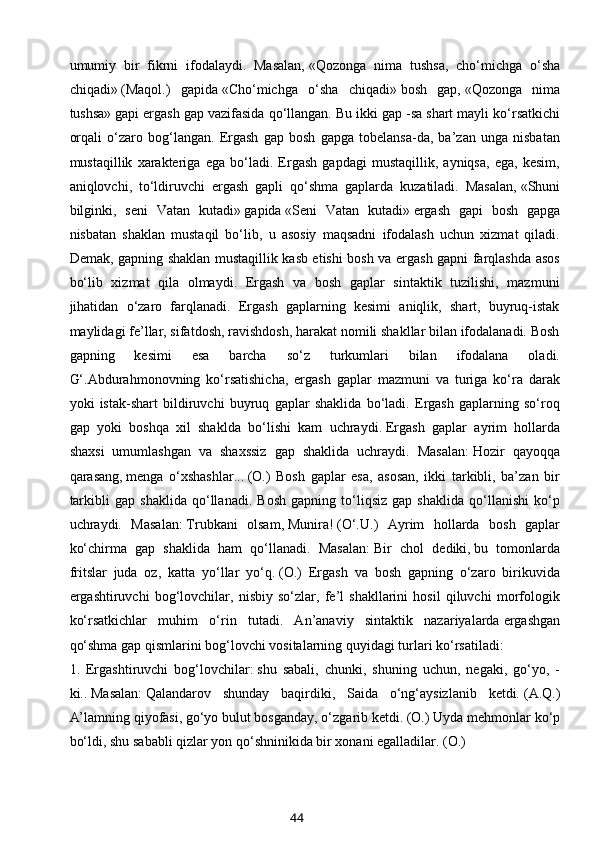 umumiy   bir   fikrni   ifodalaydi.   Masalan,   «Qozonga   nima   tushsa,   cho‘michga   o‘sha
chiqadi»   (Maqol.)   gapida   «Cho‘michga   o‘sha   chiqadi»   bosh   gap,   «Qozonga   nima
tushsa»   gapi ergash gap vazifasida qo‘llangan. Bu ikki gap   -sa   shart mayli ko‘rsatkichi
orqali   o‘zaro   bog‘langan.   Ergash   gap   bosh   gapga   tobelansa-da,   ba’zan   unga   nisbatan
mustaqillik   xarakteriga   ega   bo‘ladi.   Ergash   gapdagi   mustaqillik,   ayniqsa,   ega,   kesim,
aniqlovchi,   to‘ldiruvchi   ergash   gapli   qo‘shma   gaplarda   kuzatiladi.   Masalan,   «Shuni
bilginki,   seni   Vatan   kutadi»   gapida   «Seni   Vatan   kutadi»   ergash   gapi   bosh   gapga
nisbatan   shaklan   mustaqil   bo‘lib,   u   asosiy   maqsadni   ifodalash   uchun   xizmat   qiladi.
Demak, gapning shaklan mustaqillik kasb etishi bosh va ergash gapni farqlashda asos
bo‘lib   xizmat   qila   olmaydi.   Ergash   va   bosh   gaplar   sintaktik   tuzilishi,   mazmuni
jihatidan   o‘zaro   farqlanadi.   Ergash   gaplarning   kesimi   aniqlik,   shart,   buyruq-istak
maylidagi fe’llar, sifatdosh, ravishdosh, harakat nomili shakllar bilan ifodalanadi. Bosh
gapning   kesimi   esa   barcha   so‘z   turkumlari   bilan   ifodalana   oladi.
G‘.Abdurahmonovning   ko‘rsatishicha,   ergash   gaplar   mazmuni   va   turiga   ko‘ra   darak
yoki   istak-shart   bildiruvchi   buyruq   gaplar   shaklida   bo‘ladi.   Ergash   gaplarning   so‘roq
gap   yoki   boshqa   xil   shaklda   bo‘lishi   kam   uchraydi.   Ergash   gaplar   ayrim   hollarda
shaxsi   umumlashgan   va   shaxssiz   gap   shaklida   uchraydi.   Masalan:   Hozir   qayoqqa
qarasang,   menga   o‘xshashlar...   (O.)   Bosh   gaplar   esa,   asosan,   ikki   tarkibli,   ba’zan   bir
tarkibli   gap   shaklida   qo‘llanadi.   Bosh   gapning   to‘liqsiz   gap   shaklida   qo‘llanishi   ko‘p
uchraydi.   Masalan:   Trubkani   olsam,   Munira!   (О‘.U.)   Ayrim   hollarda   bosh   gaplar
ko‘chirma   gap   shaklida   ham   qo‘llanadi.   Masalan:   Bir   chol   dediki,   bu   tomonlarda
fritslar   juda   oz,   katta   yo‘llar   yo‘q.   (O.)   Ergash   va   bosh   gapning   o‘zaro   birikuvida
ergashtiruvchi   bog‘lovchilar,   nisbiy   so‘zlar,   fe’l   shakllarini   hosil   qiluvchi   morfologik
ko‘rsatkichlar   muhim   o‘rin   tutadi.   An’anaviy   sintaktik   nazariyalarda   ergashgan
qo‘shma gap qismlarini bog‘lovchi vositalarning   quyidagi turlari ko‘rsatiladi:
1.   Ergashtiruvchi   bog‘lovchilar:   shu   sabali,   chunki,   shuning   uchun,   negaki,   go‘yo,   -
ki..   Masalan:   Qalandarov   shunday   baqirdiki,   Saida   o‘ng‘aysizlanib   ketdi.   (A.Q .)
A’lamning qiyofasi,   go‘yo   bulut bosganday, o‘zgarib ketdi.   (O.)   Uyda mehmonlar ko‘p
bo‘ldi,   shu sababli   qizlar yon qo‘shninikida bir xonani egalladilar.   (O.)
44 