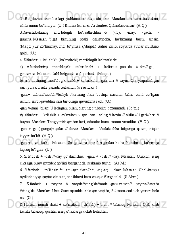 2.   Bog‘lovchi   vazifasidagi   yuklamalar:   -ku,   -chi,   -mi.   Masalan :   Intizom   buzildimi,
ishda unum bo‘lmaydi.   (U.)   Bilasiz-ku, men Arslonbek Qalandarovman ! (A.Q.)
3.Ravishdoshning   morfologik   ko‘rsatkichlari:   -b   (-ib),   -may,   -gach,   -
guncha.   Masalan:   Yigit   kishining   boshi   egilguncha,   ho‘kizning   boshi   sinsin .
(Maqol.)   Er  ko‘karmay, mol  to‘ymas. (Maqol.)  Bahor  kelib, soylarda suvlar  shildirab
qoldi.   (U.)
4. Sifatdosh + kelishikli (ko‘makchi) morfologik ko‘rsatkich:
a)   sifatdoshning   morfologik   ko‘rsatkichi   +   kelishik:   -gan+da   //-dan//-ga,   -
ganda+da.   Masalan:   Jahl kelganda, aql qochadi.   (Maqol.)
b)   sifatdoshning   morfologik   shakli+   ko‘makchi:   -gan   sari   //   sayin:   Qiz   yaqinlashgan
sari, yurak urushi yanada tezlashdi . («Yoshlik».)
-gani+   uchun//sababli//tufayli:   Nurining   fikri   boshqa   narsalar   bilan   band   bo‘lgani
uchun,   savol-javoblari sira bir-biriga qovushmas edi . (O.)
-gan //-gani+bilan : U kelagani bilan, qizning e’tiborini qozonmadi . (So‘zl.)
v) sifatdosh + kelishik + ko‘makchi: - gan+dan+ so‘ng // keyin // oldin // ilgari//beri //
buyon.   Masalan:   Tong yorishgandan beri,   odamlar kanal tomon yuradilar . (H.O.)
-gan   +   ga   (-gunga)+qadar   //   dovur.   Masalan:...   Vodakachka   bitgunga   qadar,   ariqlar
tayyor bo‘ldi.   (A.Q.)
-gan   +   -dan   ko‘ra :   Masalan:   Senga   zarra   ozor   bergandan   ko‘ra,   Yaxshiroq   ko‘zimga
tuproq to‘lgani . (U.)
5.  Sifatdosh   +  -dek  //-day  qo‘shimchasi:   -gani  +  -dek  //   -day.   Masalan:   Onaxon,  issiq
elkasiga birov muzdek qo‘lini bosgandek, seskanib tushdi.   (As.M.)
6.   Sifatdosh   +   to‘liqsiz   fe’llar:   -gan   ekan//edi,   -r   (-ar)   +   ekan.   Masalan:   Chol-kampir
oydinda uyga qaytar ekanlar, har ikkovi ham chuqur fikrga toldi.   (S.Ahm.)
7.   Sifatdosh   +   paytda   //   vaqtda//chog‘da//onda:   -gan+zamon//   paytda//vaqtda
//chog‘da.   Masalan:   Usta Samarqandda ishlagan vaqtda, Sultonmurod uch yashar bola
edi . (O.)
8. Harakat nomili shakl + ko‘makchi:   -sh(-ish) + bilan // bilanoq.   Masalan:   Qish kirib
kelishi bilanoq, qushlar issiq o‘lkalarga uchib ketadilar.
45 