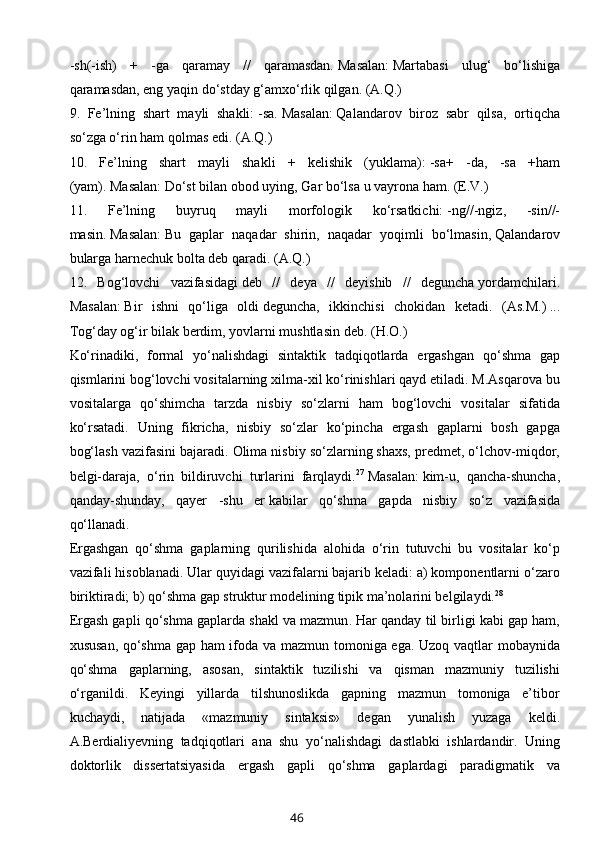 -sh(-ish)   +   -ga   qaramay   //   qaramasdan.   Masalan:   Martabasi   ulug‘   bo‘lishiga
qaramasdan, eng yaqin do‘stday g‘amxo‘rlik qilgan. (A.Q.)
9.   Fe’lning   shart   mayli   shakli:   -sa.   Masalan:   Qalandarov   biroz   sabr   qilsa,   ortiqcha
so‘zga o‘rin ham qolmas edi.   (A.Q.)
10.   Fe’lning   shart   mayli   shakli   +   kelishik   (yuklama):   -sa+   -da,   -sa   +ham
(yam).   Masalan:   Do‘st bilan obod uying, Gar bo‘lsa   u vayrona   ham .   (E.V.)
11.   Fe’lning   buyruq   mayli   morfologik   ko‘rsatkichi:   -ng//-ngiz,   -sin//-
masin.   Masalan:   Bu   gaplar   naqadar   shirin,   naqadar   yoqimli   bo‘lmasin,   Qalandarov
bularga harnechuk bolta deb qaradi.   (A.Q.)
12.   Bog‘lovchi   vazifasidagi   deb   //   deya   //   deyishib   //   deguncha   yordamchilari.
Masalan:   Bir   ishni   qo‘liga   oldi   deguncha,   ikkinchisi   chokidan   ketadi .   (As.M.)   ...
Tog‘day og‘ir bilak berdim, yovlarni mushtlasin   deb.   (H.O.)
Ko‘rinadiki,   formal   yo‘nalishdagi   sintaktik   tadqiqotlarda   ergashgan   qo‘shma   gap
qismlarini bog‘lovchi vositalarning xilma-xil ko‘rinishlari qayd etiladi. M.Asqarova bu
vositalarga   qo‘shimcha   tarzda   nisbiy   so‘zlarni   ham   bog‘lovchi   vositalar   sifatida
ko‘rsatadi.   Uning   fikricha,   nisbiy   so‘zlar   ko‘pincha   ergash   gaplarni   bosh   gapga
bog‘lash vazifasini bajaradi. Olima nisbiy so‘zlarning shaxs, predmet, o‘lchov-miqdor,
belgi-daraja,   o‘rin   bildiruvchi   turlarini   farqlaydi. 27
  Masalan:   kim-u,   qancha-shuncha,
qanday-shunday,   qayer   -shu   er   kabilar   qo‘shma   gapda   nisbiy   so‘z   vazifasida
qo‘llanadi.
Ergashgan   qo‘shma   gaplarning   qurilishida   alohida   o‘rin   tutuvchi   bu   vositalar   ko‘p
vazifali hisoblanadi. Ular quyidagi vazifalarni bajarib keladi: a) komponentlarni o‘zaro
biriktiradi; b) qo‘shma gap struktur modelining tipik ma’nolarini belgilaydi. 28
Ergash gapli qo‘shma gaplarda shakl va mazmun .   Har qanday til birligi kabi gap ham,
xususan, qo‘shma gap ham ifoda va mazmun tomoniga ega. Uzoq vaqtlar mobaynida
qo‘shma   gaplarning,   asosan,   sintaktik   tuzilishi   va   qisman   mazmuniy   tuzilishi
o‘rganildi.   Keyingi   yillarda   tilshunoslikda   gapning   mazmun   tomoniga   e’tibor
kuchaydi,   natijada   «mazmuniy   sintaksis»   degan   yunalish   yuzaga   keldi.
A.Berdialiyevning   tadqiqotlari   ana   shu   yo‘nalishdagi   dastlabki   ishlardandir.   Uning
doktorlik   dissertatsiyasida   ergash   gapli   qo‘shma   gaplardagi   paradigmatik   va
46 