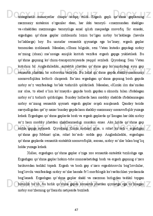 sintagmatik   xususiyatlar   chuqur   tadqiq   etildi.  
Ergash   gapli   qo‘shma   gaplarning
mazmuniy   sintaksisi   o‘rganilar   ekan,   har   ikki   tamoyil-   « mazmundan   shaklga »
va   «shakldan   mazmunga »   tamoyiliga   amal   qilish   maqsadga   muvofiq.   Sir   emaski,
ergashgan   qo‘shma   gaplar   izohlanishi   lozim   bo‘lgan   nisbiy   bo‘laklarga   ( havola
bo‘laklarga )   boy.   Bu   unsurlar   semantik   qiymatga   ega   bo‘lmay,   ergash   gaplar
tomonidan   izohlanadi.   Masalan,   «Shuni   bilginki,   seni   Vatan   kutadi»   gapidagi   nisbiy
so‘zning   (shuni)   ma’nosiga   aniqlik   kiritish   vazifasi   ergash   gapga   yuklatiladi.   Bu
qo‘shma   gapning   ko‘chimi-transpozitsiyasida   yaqqol   seziladi.   Qiyoslang:   Seni   Vatan
kutishini   bil.   Anglashiladiki,   sintaktik   jihatdan   qo‘shma   gap   ko‘rinishidagi   ayni   gap
semantik   jihatdan   bir   axborotni   tashiydi.   Bu   holat   qo‘shma   gapda   shakliy-mazmuniy
nomuvofiqlikni   keltirib   chiqaradi.  
Ba’zan   ergashgan   qo‘shma   gapning   bosh   gapida
nisbiy   so‘z   vazifasidagi   bo‘lak   tushirilib   qoldiriladi.   Masalan,   «Kimki   ilm   sha’midan
nur   olsa,   to   abad   o‘lim   ko‘rmaydi »   gapida   bosh   gapdan   u   olmoshi   bilan   ifodalagan
nisbiy so‘z tushirib qoldirilgan. Bunday hollarda ham  moddiy shaklda ifodalanmagan
nisbiy   so‘zning   semantik   qiymati   ergash   gaplar   orqali   aniqlanadi.   Qanday   tarzda
mavjudligidan qat’iy nazar bunday gapda ham shakliy-mazmuniy nomuvofiqlik yuzaga
keladi.  
Ergashgan qo‘shma gaplarda bosh va ergash gaplarda qo‘llangan har ikki nisbiy
so‘z   ham   moddiy   jihatdan   shakllanmasligi   mumkin   emas.   Aks   holda   qo‘shma   gap
sodda   gapga   aylanadi.   Qiyoslang:   Kimki   mehnat   qilsa,   u   rohat   ko‘radi   –   ergashgan
qo‘shma   gap.   Mehnat   qilsa,   rohat   ko‘radi -   sodda   gap.   Anglashiladiki,   ergashgan
qo‘shma gaplarda semantik-sintaktik nomuvofiqlik, asosan, nisbiy so‘zlar bilan bog‘liq
holda yuzaga keladi.
Xullas,  ergashgan   qo‘shma  gaplar   o‘ziga  xos  semantik-sintaktik   tuzilishga  ega.
Ergashgan qo‘shma gaplar hokim-tobe munosabatidagi bosh va ergash gapning o‘zaro
birikuvidan   tashkil   topadi.   Ergash   va   bosh   gap   o‘zaro   ergashtiruvchi   bog‘lovchilar,
bog‘lovchi vazifasidagi nisbiy so‘zlar hamda fe’l morfologik ko‘rsatkichlari yordamida
bog‘lanadi.   Ergashgan   qo‘shma   gaplar   shakl   va   mazmun   birligidan   tashkil   topgan
butunlik   bo‘lib,   bu   birlik   qo‘shma   gapda   semantik   jihatdan   qiymatga   ega   bo‘lmagan
nisbiy suo‘zlarning qo‘llanishi natijasida buziladi.
47 