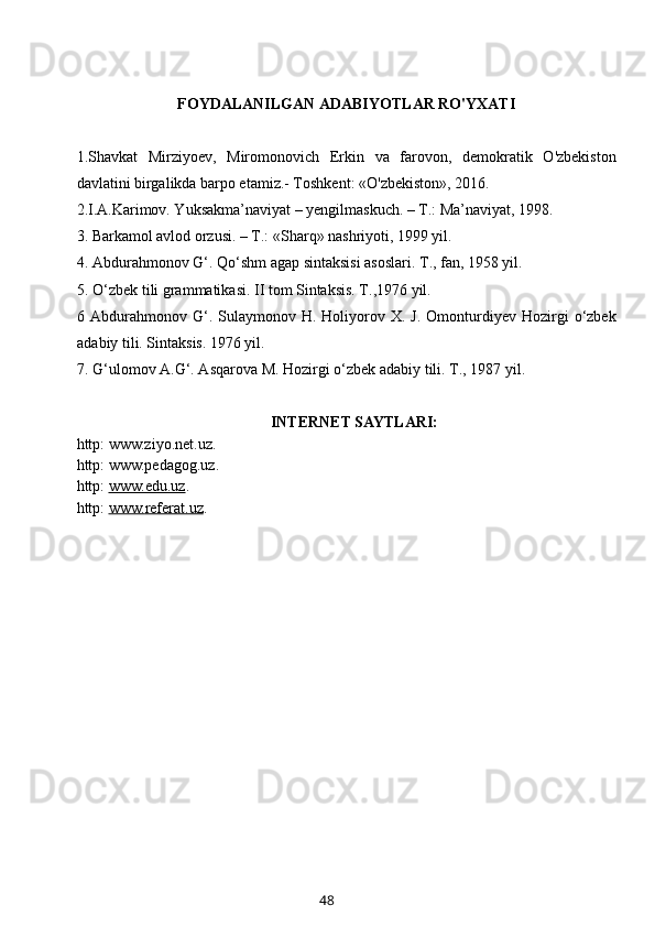 FOYDALANILGAN ADABIYOTLAR RO'YXATI
1.Shavkat   Mirziyoev,   Miromonovich   Erkin   va   farovon,   demokratik   O'zbekiston
davlatini birgalikda barpo etamiz.- Toshkent: «O'zbekiston», 2016. 
2. I.A.Karimov. Yuksakma’naviyat – yengilmaskuch. – T.: Ma’naviyat, 1998.
3.  Barkamol   avlod   orzusi. – T.: «Sharq» nashriyoti, 1999 yil.
4.  Abdurahmonov G‘. Qo‘shm agap sintaksisi asoslari. T., fan, 1958 yil. 
5. O‘zbek tili grammatikasi. II tom Sintaksis. T.,1976 yil.
6  Abdurahmonov   G‘.  Sulaymonov  H.  Holiyorov  X.  J.  Omonturdiyev  Hozirgi  o‘zbek
adabiy tili. Sintaksis. 1976 yil.
7. G‘ulomov A.G‘. Asqarova M. Hozirgi o‘zbek adabiy tili.  T., 1987 yil.
INTERNET SAYTLARI:
http: www.ziyo.net.uz.
http: www.pedagog.uz.
http:  www.edu.uz .
http:  www.    referat    .uz    .
48 