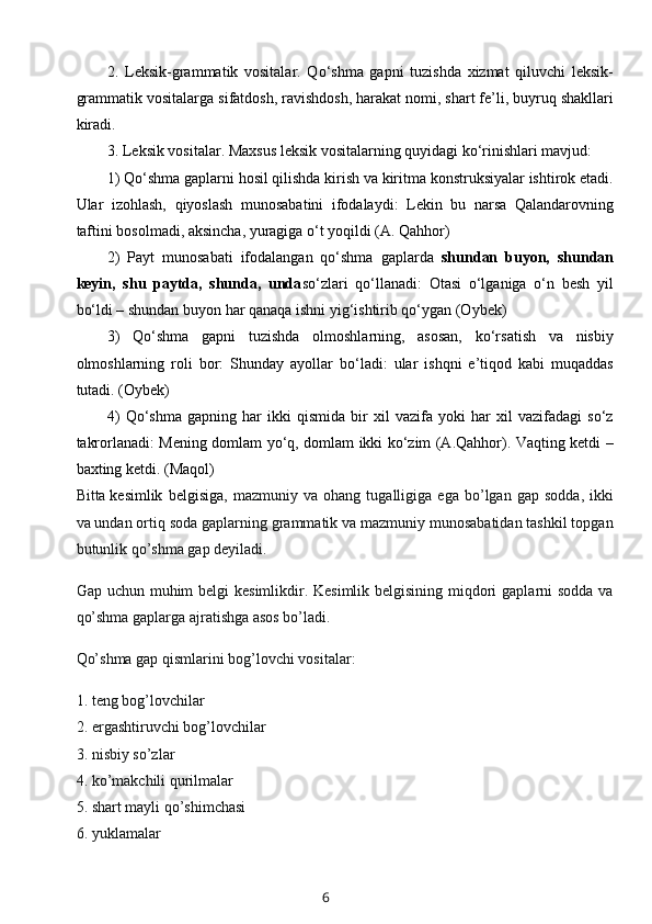 2.   Leksik-grammatik   vositalar.   Qo‘shma   gapni   tuzishda   xizmat   qiluvchi   leksik-
grammatik vositalarga sifatdosh, ravishdosh, harakat nomi, shart fe’li, buyruq shakllari
kiradi. 
3. Leksik vositalar. Maxsus leksik vositalarning quyidagi ko‘rinishlari mavjud: 
1 ) Qo‘shma gaplarni hosil qilishda kirish va kiritma konstruksiyalar ishtirok etadi.
Ular   izohlash,   qiyoslash   munosabatini   ifodalaydi:   Lekin   bu   narsa   Qalandarovning
taftini bosolmadi, aksincha, yuragiga o‘t yoqildi (A. Qahhor)
2)   Payt   munosabati   ifodalangan   qo‘shma   gaplarda   shundan   buyon,   shundan
keyin,   shu   paytda,   shunda,   unda so‘zlari   qo‘llanadi:   Otasi   o‘lganiga   o‘n   besh   yil
bo‘ldi – shundan buyon har qanaqa ishni yig‘ishtirib qo‘ygan (Oybek)
3)   Qo‘shma   gapni   tuzishda   olmoshlarning,   asosan,   ko‘rsatish   va   nisbiy
olmoshlarning   roli   bor:   Shunday   ayollar   bo‘ladi:   ular   ishqni   e’tiqod   kabi   muqaddas
tutadi. (Oybek)
4)   Qo‘shma   gapning   har   ikki   qismida   bir   xil   vazifa   yoki   har   xil   vazifadagi   so‘z
takrorlanadi: Mening domlam yo‘q, domlam ikki ko‘zim (A.Qahhor). Vaqting ketdi –
baxting ketdi. (Maqol)  
Bitta   kesimlik   belgisiga ,   mazmuniy   va   ohang   tugalligiga   ega   bo’lgan   gap   sodda,   ikki
va undan ortiq soda gaplarning grammatik va mazmuniy munosabatidan tashkil topgan
butunlik qo’shma gap deyiladi.
Gap uchun muhim belgi  kesimlikdir. Kesimlik belgisining miqdori  gaplarni sodda va
qo’shma gaplarga ajratishga asos bo’ladi.
Qo’shma gap qismlarini bog’lovchi vositalar:
1. teng bog’lovchilar
2. ergashtiruvchi bog’lovchilar
3. nisbiy so’zlar
4. ko’makchili qurilmalar
5. shart mayli qo’shimchasi
6. yuklamalar
6 