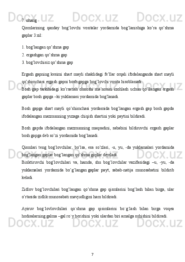 7. ohang
Qismlarining   qanday   bog’lovchi   vositalar   yordamida   bog’lanishiga   ko’ra   qo’shma
gaplar 3 xil:
1. bog’langan qo’shma gap
2. ergashgan qo’shma gap
3. bog’lovchisiz qo’shma gap
Ergash gapning kesimi shart mayli shaklidagi fe’llar orqali ifodalanganda shart mayli
qo’shimchasi ergash gapni bosh gapga bog’lovchi vosita hisoblanadi.
Bosh   gap   tarkibidagi   ko’rsatish   olmoshi   ma’nosini   izohlash   uchun   qo’llangan   ergash
gaplar bosh gapga –ki yuklamasi yordamida bog’lanadi.
Bosh   gapga   shart   mayli   qo’shimchasi   yordamida   bog’langan   ergash   gap   bosh   gapda
ifodalangan mazmunning yuzaga chiqish shartini yoki paytini bildiradi.
Bosh   gapda   ifodalangan   mazmunning   maqsadini,   sababini   bildiruvchi   ergash   gaplar
bosh gapga deb so’zi yordamida bog’lanadi.
Qismlari   teng   bog’lovchilar,   bo’lsa,   esa   so’zlari,   -u,   yu,   -da   yuklamalari   yordamida
bog’langan gaplar bog’langan qo’shma gaplar deyiladi.
Biriktiruvchi   bog’lovchilari   va,   hamda,   shu   bog’lovchilar   vazifasidagi   –u,   -yu,   -da
yuklamalari   yordamida   bo’g’langan   gaplar   payt ,   sabab-natija   munosabatini   bildirib
keladi.
Zidlov   bog’lovchilari   bog’langan   qo’shma   gap   qismlarini   bog’lash   bilan   birga,   ular
o’rtasida zidlik munosabati mavjudligini ham bildiradi.
Ayiruv   bog`lovlovchilari   qo`shma   gap   qisimlarini   bo`g`lash   bilan   birga   voqea
hodisalarning galma –gal ro`y berishini yoki ulardan biri amalga oshishini bildiradi.
7 