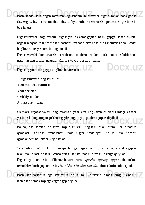 Bosh   gapda   ifodalangan   mazmunning   sababini   bildiruvchi   ergash   gaplar   bosh   gapga
shuning   uchun,   shu   sababli,   shu   tufayli   kabi   ko`makchili   qurilmalar   yordamida
bog`lanadi.
Ergashtiruvchi   bog`lovchili   ergashgan   qo’shma   gaplar   bosh   gapga   sabab-chunki ,
negaki maqsad-toki shart-agar, basharti, mabodo qiyoslash-chog’ishtiruv-go’yo, xuddi
bog’lovchilari yordamida bog’lanadi.
Ergashtiruvchi   bog’lovchili   ergashgan   qo’shma   gaplar   bosh   gapda   ifodalangan
mazmunning sababi, maqsadi, shartini yoki qiyosini bildiradi.
Ergash gapni bosh gapga bog’lovchi vositalar:
1. ergashtiruvchi bog’lovchilar
2. ko’makchili   qurilmalar
3. yuklamalar
4. nisbiy so’zlar
5. shart mayli shakli
Qismlari   ergashtiruvchi   bog’lovchilar   yoki   shu   bog’lovchilar   vazifasidagi   so’zlar
yordamida bog’langan qo’shma gaplar ergashgan qo’shma gaplar deyiladi.
Bo’lsa,   esa   so’zlari   qo’shma   gap   qismlarini   bog’lash   bilan   birga   ular   o’rtasida
qiyoslash,   zodlash   munosabati   mavjudligini   ifodalaydi.   Bo’lsa,   esa   so’zlari
qiyoslanuchi bo’lakdan keyin keladi.
Tarkibida ko’rsatish olmoshi mavjud bo’lgan ergash gapli qo’shma gaplar sodda gaplar
bilan ma’nodosh bo’ladi. Bunda ergash gap ko’rsatish olmoshi o’rniga qo’yiladi.
Ergash   gap   tarkibida   qo’llanuvchi   kim,   nima,   qancha,   qanday,   qayer   kabi   so’roq
olmoshlari bosh gap tarkibida   shu, o’sha, shuncha, shunday   olmoshlarini talab qiladi.
Bosh   gap   tarkibida   ega   vazifasida   qo’llangan   ko’rsatish   olmoshining   ma’nosini
izohlagan ergash gap ega ergash gap deyiladi.
8 