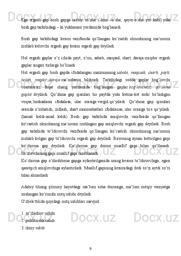 Ega   ergash   gap   bosh   gapga   nisbiy   so’zlar   (-kim   –o’sha,   qayer-o’sha   yer   kabi)   yoki
bosh gap tarkibidagi   – ki   yuklamasi yordamida bog’lanadi.
Bosh   gap   tarkibidagi   kesim   vazifasida   qo’llangan   ko’rsatsh   olmoshining   ma’nosini
izohlab keluvchi ergash gap kesim ergash gap deyiladi.
Hol   ergash   gaplar   o’z   ichida   payt,   o’rin,   sabab,   maqsad,   shart,   daraja-miqdor   ergash
gaplar singari turlarga bo’linadi.
Hol   ergash   gap   bosh   gapda   ifodalangan   mazmunning   sababi,   maqsadi,   sharti,   payti,
holati,   miqdor-daraja   ma’nolarini   bildiradi.   Tarkibidagi   sodda   gaplar   bog’lovchi
vositalarsiz   faqat   ohang   yordamida   bog’langan   gaplar   bog’lovchisiz   qo’shma
gaplar   deyiladi.   Qo’shma   gap   qismlari   bir   paytda   yoki   ketma-ket   sodir   bo’ladigan
voqea,   hodisalarni   ifodalasa ,   ular   orasiga   vergul   qo’yiladi.   Qo’shma   gap   qismlari
orasida  o’xshatish,  zidlash, shart  munosabatlari  ifodalansa, ular orasiga tire qo’yiladi.
(hamal   keldi-amal   keldi)   Bosh   gap   tarkibida   aniqlovchi   vazifasida   qo’llangan
ko’rsatish  olmishining  ma’nosini   izohlagan gap  aniqlovchi   ergash   gap deyiladi.  Bosh
gap   tarkibida   to’ldiruvchi   vazifasida   qo’llangan   ko’rsatish   olmoshining   ma’nosini
izohlab kelgan gap to’ldiruvchi ergash gap deyiladi. Birovning aynan keltirilgan gapi
ko’chirma   gap   deyiladi.   Ko’chirma   gap   doimo   muallif   gapi   bilan   qo’llanadi.
So’zlovchining gapi muallif gapi hisoblanadi.
Ko’chirma gap o’zlashtirma gapga aylantirilganida uning kesimi  to’ldiruvchiga, egasi
qaratqich aniqlovchiga aylantiriladi. Muallif gapining kesimidagi dedi so’zi aytdi so’zi
bilan almashadi.
Adabiy   tilning   ijtimoiy   hayotdagi   ma’lum   soha   doirasiga,   ma’lum   nutqiy   vaziyatga
xoslangan ko’rinishi nutq uslubi deyiladi.
O’zbek ttilida quyidagi nutq uslublari mavjud:
1. so’zlashuv   uslubi
2. publitsistik uslub
3. ilmiy uslub
9 