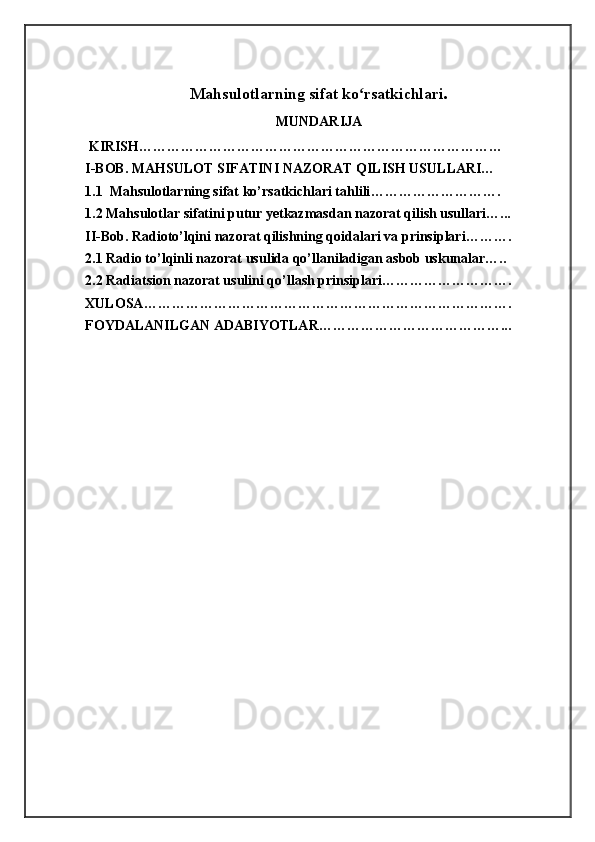 Mahsulotlarning   sifat   ko rsatkichlariʻ .
MUNDARIJA
  KIRISH……………………………………………………………………
I-BOB. MAHSULOT SIFATINI NAZORAT QILISH USULLARI…
1.1   Mahsulotlarning sifat ko’rsatkichlari tahlili ……………………….
1.2 Mahsulotlar sifatini putur yetkazmasdan nazorat qilish usullari…...
II-Bob. Radioto’lqini nazorat qilishning qoidalari va prinsiplari……….
2.1 Radio to’lqinli nazorat usulida qo’llaniladigan asbob uskunalar…..
2.2 Radiatsion nazorat usulini qo’llash prinsiplari……………………….
XULOSA …………………………………………………………………… .
FOYDALANILGAN ADABIYOTLAR …………………………………...