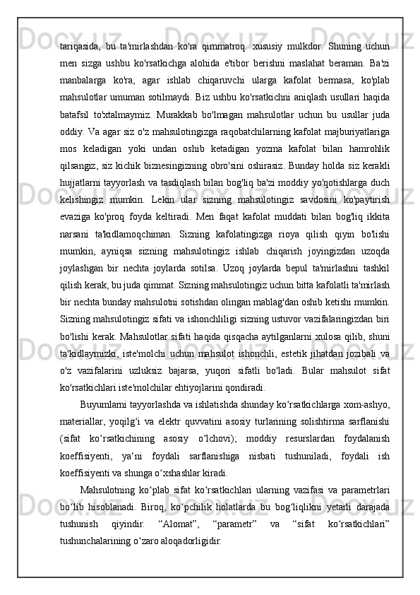 tariqasida,   bu   ta'mirlashdan   ko'ra   qimmatroq.   xususiy   mulkdor.   Shuning   uchun
men   sizga   ushbu   ko'rsatkichga   alohida   e'tibor   berishni   maslahat   beraman.   Ba'zi
manbalarga   ko'ra,   agar   ishlab   chiqaruvchi   ularga   kafolat   bermasa,   ko'plab
mahsulotlar  umuman sotilmaydi. Biz  ushbu ko'rsatkichni  aniqlash usullari  haqida
batafsil   to'xtalmaymiz.   Murakkab   bo'lmagan   mahsulotlar   uchun   bu   usullar   juda
oddiy. Va agar siz o'z mahsulotingizga raqobatchilarning kafolat majburiyatlariga
mos   keladigan   yoki   undan   oshib   ketadigan   yozma   kafolat   bilan   hamrohlik
qilsangiz, siz kichik biznesingizning  obro'sini  oshirasiz.  Bunday holda siz kerakli
hujjatlarni tayyorlash va tasdiqlash bilan bog'liq ba'zi moddiy yo'qotishlarga duch
kelishingiz   mumkin.   Lekin   ular   sizning   mahsulotingiz   savdosini   ko'paytirish
evaziga   ko'proq   foyda   keltiradi.   Men   faqat   kafolat   muddati   bilan   bog'liq   ikkita
narsani   ta'kidlamoqchiman.   Sizning   kafolatingizga   rioya   qilish   qiyin   bo'lishi
mumkin,   ayniqsa   sizning   mahsulotingiz   ishlab   chiqarish   joyingizdan   uzoqda
joylashgan   bir   nechta   joylarda   sotilsa.   Uzoq   joylarda   bepul   ta'mirlashni   tashkil
qilish kerak, bu juda qimmat.  Sizning mahsulotingiz uchun bitta kafolatli ta'mirlash
bir nechta bunday mahsulotni sotishdan olingan mablag'dan oshib ketishi mumkin.
Sizning mahsulotingiz sifati va ishonchliligi sizning ustuvor vazifalaringizdan biri
bo'lishi  kerak. Mahsulotlar  sifati  haqida qisqacha aytilganlarni xulosa qilib, shuni
ta'kidlaymizki,   iste'molchi   uchun   mahsulot   ishonchli,   estetik   jihatdan   jozibali   va
o'z   vazifalarini   uzluksiz   bajarsa,   yuqori   sifatli   bo'ladi.   Bular   mahsulot   sifat
ko'rsatkichlari iste'molchilar ehtiyojlarini qondiradi. 
Buyumlarni tayyorlashda va ishlatishda shunday ko rsatkichlarga xom-ashyo,ʻ
materiallar,   yoqilg i   va   elektr   quvvatini   asosiy   turlarining   solishtirma   sarflanishi	
ʻ
(sifat   ko rsatkichining   asosiy   o lchovi);   moddiy   resurslardan   foydalanish	
ʻ ʻ
koeffisiyenti,   ya‘ni   foydali   sarflanishiga   nisbati   tushuniladi,   foydali   ish
koeffisiyenti va shunga o xshashlar kiradi. 	
ʻ
Mahsulotning   ko plab   sifat   ko rsatkichlari   ularning   vazifasi   va   parametrlari	
ʻ ʻ
bo lib   hisoblanadi.   Biroq,   ko pchilik   holatlarda   bu   bog liqlikni   yetarli   darajada	
ʻ ʻ ʻ
tushunish   qiyindir.   “Alomat”,   “parametr”   va   “sifat   ko rsatkichlari”	
ʻ
tushunchalarining o zaro aloqadorligidir.	
ʻ