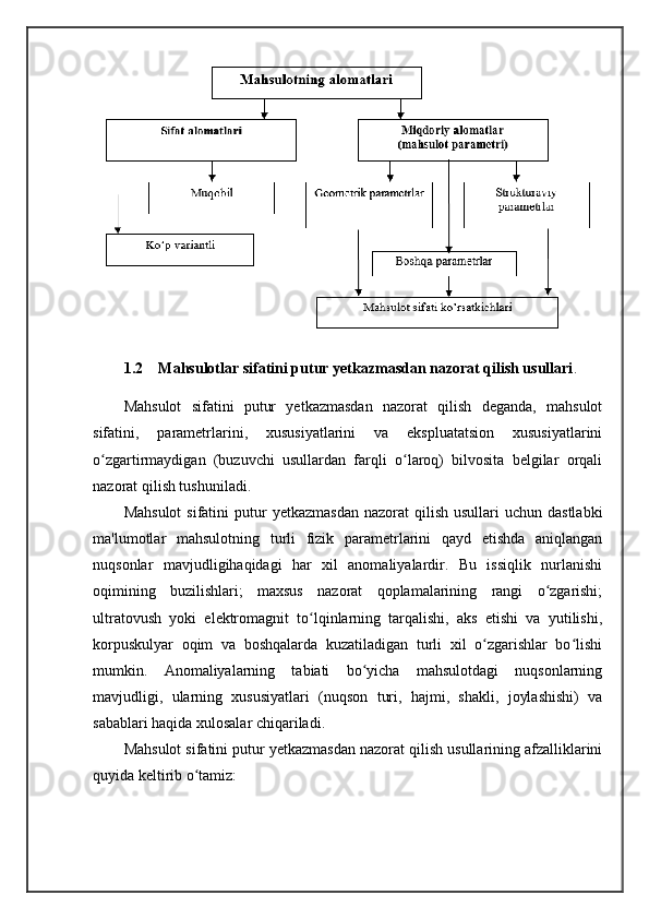 1.2  Mahsulotlar sifatini putur yetkazmasdan nazorat qilish usullari .
Mahsulot   sifatini   putur   yetkazmasdan   nazorat   qilish   deganda,   mahsulot
sifatini,   parametrlarini,   xususiyatlarini   va   ekspluatatsion   xususiyatlarini
o zgartirmaydigan   (buzuvchi   usullardan   farqli   o laroq)   bilvosita   belgilar   orqaliʻ ʻ
nazorat qilish tushuniladi. 
Mahsulot  sifatini   putur   yetkazmasdan  nazorat   qilish  usullari  uchun  dastlabki
ma'lumotlar   mahsulotning   turli   fizik   parametrlarini   qayd   etishda   aniqlangan
nuqsonlar   mavjudligihaqidagi   har   xil   anomaliyalardir.   Bu   issiqlik   nurlanishi
oqimining   buzilishlari;   maxsus   nazorat   qoplamalarining   rangi   o zgarishi;	
ʻ
ultratovush   yoki   elektromagnit   to lqinlarning   tarqalishi,   aks   etishi   va   yutilishi,	
ʻ
korpuskulyar   oqim   va   boshqalarda   kuzatiladigan   turli   xil   o zgarishlar   bo lishi	
ʻ ʻ
mumkin.   Anomaliyalarning   tabiati   bo yicha   mahsulotdagi   nuqsonlarning	
ʻ
mavjudligi,   ularning   xususiyatlari   (nuqson   turi,   hajmi,   shakli,   joylashishi)   va
sabablari haqida xulosalar chiqariladi. 
Mahsulot sifatini putur yetkazmasdan nazorat qilish usullarining afzalliklarini
quyida keltirib o tamiz: 	
ʻ 